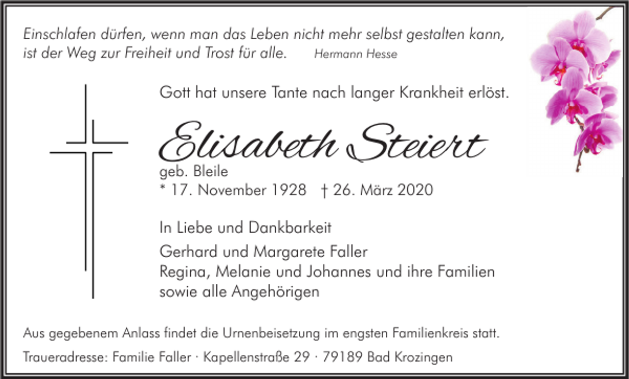 <p>Einschlafen dürfen, wenn man das Leben nicht mehr selbst gestalten kann,<br />ist der Weg zur Freiheit und Trost für alle.<br />Hermann Hesse</p><p>Gott hat unsere Tante nach langer Krankheit erlöst.</p><p>Elisabeth Steiert<br />geb. Bleile<br />* 17. November 1928 † 26. März 2020</p><p>In Liebe und Dankbarkeit<br />Gerhard und Margarete Faller<br />Regina, Melanie und Johannes und ihre Familien<br />sowie alle Angehörigen<br />Aus gegebenem Anlass findet die Urnenbeisetzung im engsten Familienkreis statt.<br />Traueradresse: Familie Faller · Kapellenstraße 29 · 79189 Bad Krozingen</p>