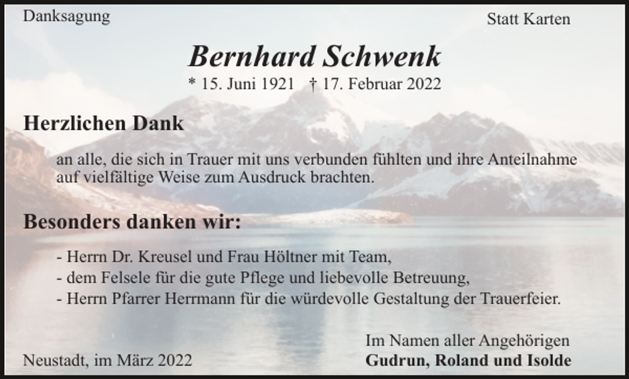 <p>Danksagung</p><p>Statt Karten</p><p>Bernhard Schwenk<br />* 15. Juni 1921 † 17. Februar 2022</p><p>Herzlichen Dank<br />an alle, die sich in Trauer mit uns verbunden fühlten und ihre Anteilnahme<br />auf vielfältige Weise zum Ausdruck brachten.</p><p>Besonders danken wir:<br />- Herrn Dr. Kreusel und Frau Höltner mit Team,<br />- dem Felsele für die gute Pflege und liebevolle Betreuung,<br />- Herrn Pfarrer Herrmann für die würdevolle Gestaltung der Trauerfeier.</p><p>Neustadt, im März 2022</p><p>Im Namen aller Angehörigen<br />Gudrun, Roland und Isolde</p>