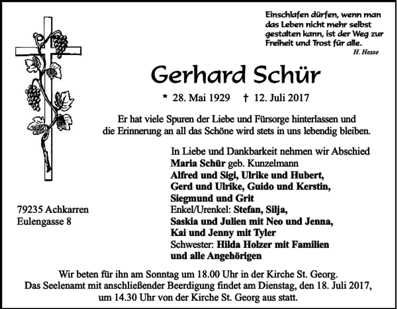 <p>Ei n s c hl af e n ddürfen,<br />Einschlafen<br />ü r f e n, wenn<br />w e n n man<br />man<br />ddas<br />a s LLeben<br />e b e n nicht<br />ni c ht mehr<br />m e h r sselbst<br />el b st<br />ggestalten<br />e st alt e n kkann,<br />a n n, i ist<br />st dder<br />e r Weg<br />W e g zzur<br />ur<br />FFreiheit<br />r ei h eit und<br />u n d Trost<br />T r o st ffür<br />ü r alle.<br />all e.<br />H.<br />ess e<br />H. HHesse</p><p>GGerhard<br />e r h a r d SSchür<br />c h ür<br />** 28.<br />2 8. Mai<br />M ai 11</p><p>†<br />† 12.<br />1 2. JJuli<br />uli 22</p><p>EErr hat<br />ha t viele<br />vie le Spuren<br />S p u re n dder<br />e r Liebe<br />Lie b e und<br />u n d Fürsorge<br />F ü rso rg e hinterlassen<br />h in te rla sse n uund<br />nd<br />in uuns<br />lebendig<br />ddie<br />ie Erinnerung<br />E rin n e ru n g aan<br />n aall<br />ll das<br />da s Schöne<br />Sc h ö n e wird<br />w ird sstets<br />te ts in<br />n s le<br />b e n d ig bbleiben.<br />le ib e n .</p><p>779235<br />9 2 3 5 Achkarren<br />A c h k arr e n<br />Eulengasse<br />E ul e n g ass e 88</p><p>In Liebe<br />In<br />L ie b e und<br />u n d Dankbarkeit<br />D a n k b a rk e it nehmen<br />ne h m e n wir<br />w ir Abschied<br />A b sc h ie d<br />M a r ia Schür<br />Maria<br />S c h ü r geb.<br />g e b . Kunzelmann<br />Ku n z e lm a n n<br />AAlfred<br />lfr e d uund<br />n d SSigi,<br />ig i, Ulrike<br />Ulr ik e und<br />u n d Hubert,<br />H u b e r t,<br />GGerd<br />e r d uund<br />n d Ulrike,<br />U lr ik e , Guido<br />Gu id o und<br />u n d Kerstin,<br />K e r stin ,<br />SSiegmund<br />ie g m u n d uund<br />n d Grit<br />G r it<br />EEnkel/Urenkel:<br />n k e l/U re n k e l: Stefan,<br />Ste fa n , Silja,<br />Silja ,<br />S a sk ia und<br />u n d JJulien<br />u lie n mit<br />m it Neo<br />Ne o und<br />u n d JJenna,<br />en n a ,<br />Saskia<br />Kai<br />K a i und<br />un d JJenny<br />e n n y mit<br />m it Tyler<br />T y le r<br />Schwester:<br />S c h w e ste r: Hilda<br />Hild a Holzer<br />H o lz e r mit<br />mit Familien<br />Fa m ilie n<br />uund<br />n d aalle<br />lle AAngehörigen<br />n g e h ö r ig e n</p><p>WWir<br />ir beten<br />b et e n für<br />f ür iihn<br />h n am<br />a m Sonntag<br />S o n nt a g um<br />u m 18.00<br />1 8. Uhr<br />U hr iinn der<br />d er Kirche<br />Kir c h e St.<br />St. Georg.<br />G e org.<br />Das<br />Dienstag,<br />D as SSeelenamt<br />e el e n a mt mit<br />mit aanschließender<br />ns c hli e ß e n d er BBeerdigung<br />e er di g u n g fifindet<br />n d et aam<br />m Di<br />e nst a g, dden<br />e n 118.<br />8. J Juli<br />uli 22017,<br />0 1 7,<br />um<br />u m 114.30<br />4. 3 0 Uhr<br />U hr vvon<br />o n dder<br />er Kirche<br />Kir c h e St.<br />St. Georg<br />G e or g aaus<br />us ststatt.<br />att.</p>