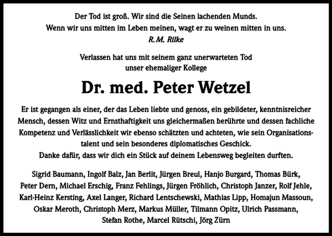 <p>Der Tod ist groß. Wir sind die Seinen lachenden Munds.<br />Wenn wir uns mitten im Leben meinen, wagt er zu weinen mitten in uns.<br />R. M. Rilke<br />Verlassen hat uns mit seinem ganz unerwarteten Tod<br />unser ehemaliger Kollege</p><p>Dr. med. Peter Wetzel<br />Er ist gegangen als einer, der das Leben liebte und genoss, ein gebildeter, kenntnisreicher<br />Mensch, dessen Witz und Ernsthaftigkeit uns gleichermaßen berührte und dessen fachliche<br />Kompetenz und Verlässlichkeit wir ebenso schätzten und achteten, wie sein Organisationstalent und sein besonderes diplomatisches Geschick.<br />Danke dafür, dass wir dich ein Stück auf deinem Lebensweg begleiten durften.<br />Sigrid Baumann, Ingolf Balz, Jan Berlit, Jürgen Breul, Hanjo Burgard, Thomas Bürk,<br />Peter Dern, Michael Erschig, Franz Fehlings, Jürgen Fröhlich, Christoph Janzer, Rolf Jehle,<br />Karl-Heinz Kersting, Axel Langer, Richard Lentschewski, Mathias Lipp, Homajun Massoun,<br />Oskar Meroth, Christoph Merz, Markus Müller, Tilmann Opitz, Ulrich Passmann,<br />Stefan Rothe, Marcel Rütschi, Jörg Zürn</p>