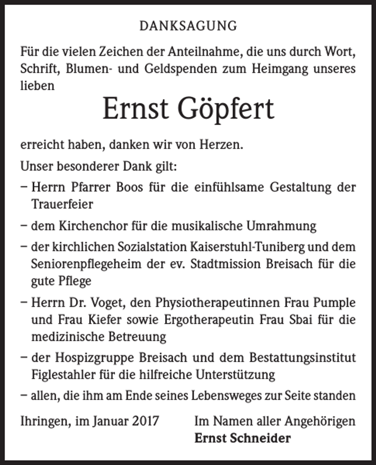 <p>DANKSAGUNG<br />Für die vielen Zeichen der Anteilnahme, die uns durch Wort,<br />Schrift, Blumen- und Geldspenden zum Heimgang unseres<br />lieben</p><p>Ernst Göpfert</p><p>erreicht haben, danken wir von Herzen.<br />Unser besonderer Dank gilt:<br />– Herrn Pfarrer Boos für die einfühlsame Gestaltung der<br />Trauerfeier<br />– dem Kirchenchor für die musikalische Umrahmung<br />– der kirchlichen Sozialstation Kaiserstuhl-Tuniberg und dem<br />Seniorenpflegeheim der ev. Stadtmission Breisach für die<br />gute Pflege<br />–H<br />errn Dr. Voget, den Physiotherapeutinnen Frau Pumple<br />und Frau Kiefer sowie Ergotherapeutin Frau Sbai für die<br />medizinische Betreuung<br />– der Hospizgruppe Breisach und dem Bestattungsinstitut<br />Figlestahler für die hilfreiche Unterstützung<br />– a llen, die ihm am Ende seines Lebensweges zur Seite standen<br />Ihringen, im Januar 2017</p><p>Im Namen aller Angehörigen<br />Ernst Schneider</p>