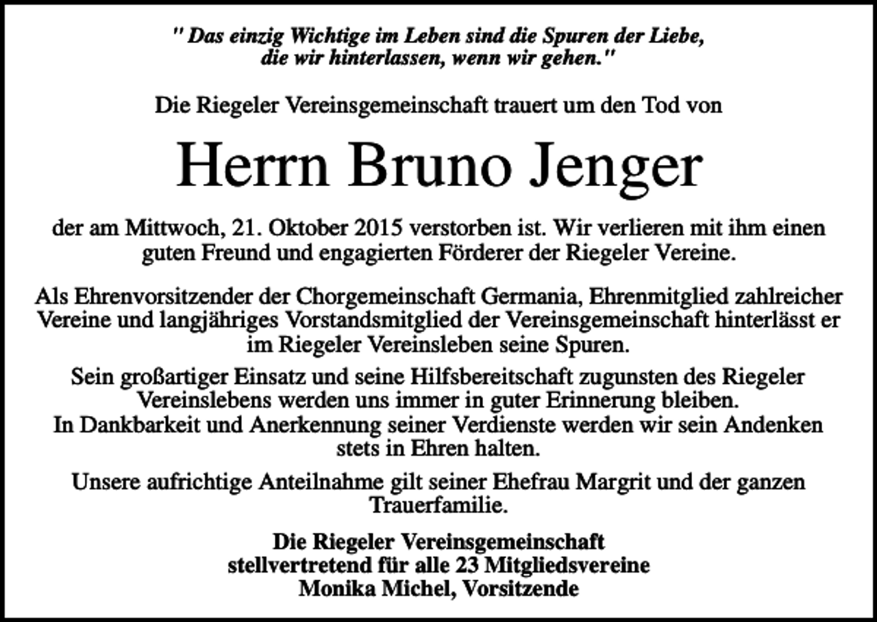 <p>" Das einzig Wichtige im Leben sind die Spuren der Liebe,<br />die wir hinterlassen, wenn wir gehen."</p><p>Die Riegeler Vereinsgemeinschaft trauert um den Tod von</p><p>Herrn Bruno Jenger<br />der am Mittwoch, 21. Oktober 2015 verstorben ist. Wir verlieren mit ihm einen<br />guten Freund und engagierten Förderer der Riegeler Vereine.<br />Als Ehrenvorsitzender der Chorgemeinschaft Germania, Ehrenmitglied zahlreicher<br />Vereine und langjähriges Vorstandsmitglied der Vereinsgemeinschaft hinterlässt er<br />im Riegeler Vereinsleben seine Spuren.<br />Sein großartiger Einsatz und seine Hilfsbereitschaft zugunsten des Riegeler<br />Vereinslebens werden uns immer in guter Erinnerung bleiben.<br />In Dankbarkeit und Anerkennung seiner Verdienste werden wir sein Andenken<br />stets in Ehren halten.<br />Unsere aufrichtige Anteilnahme gilt seiner Ehefrau Margrit und der ganzen<br />Trauerfamilie.<br />Die Riegeler Vereinsgemeinschaft<br />stellvertretend für alle 23 Mitgliedsvereine<br />Monika Michel, Vorsitzende</p>