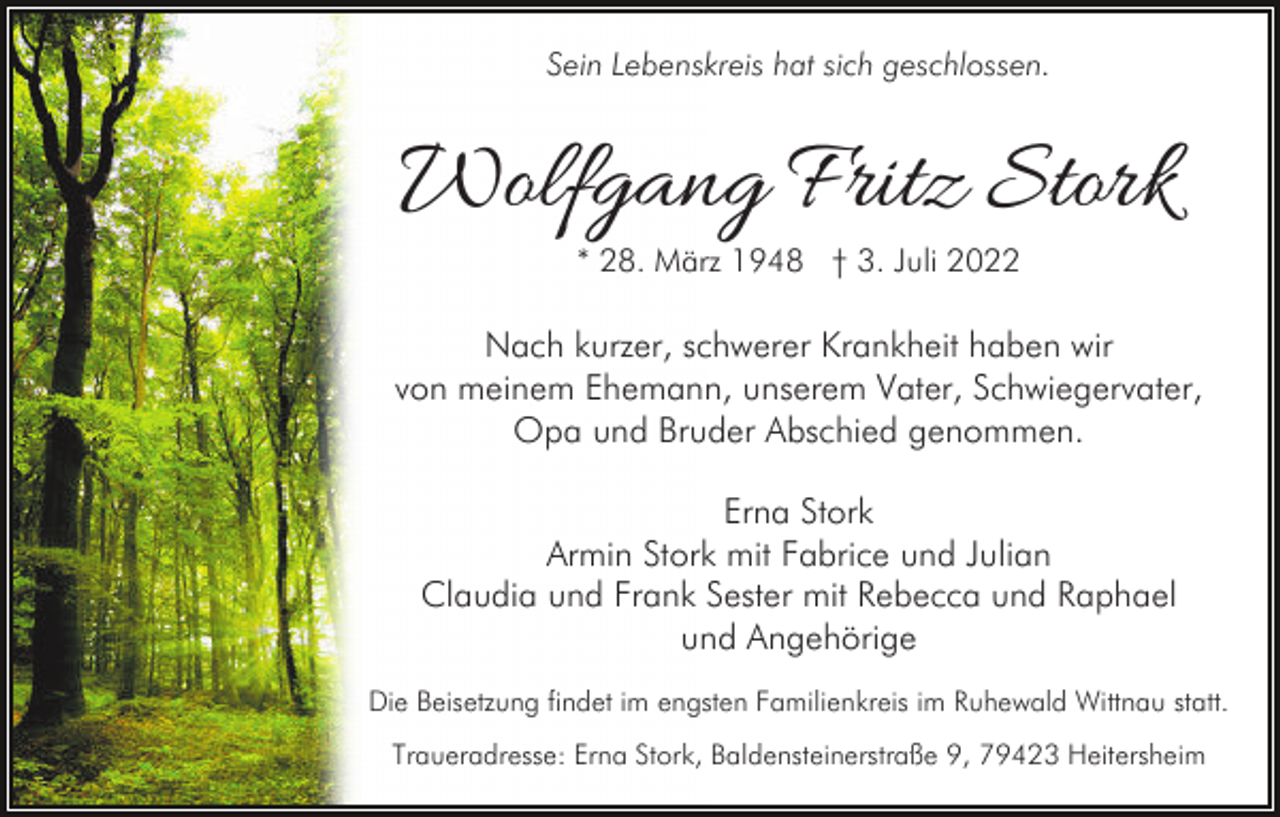 <p>Sein Lebenskreis hat sich geschlossen.</p><p>Wolfgang Fritz Stork<br />* 28. März 1948 † 3. Juli 2022</p><p>Nach kurzer, schwerer Krankheit haben wir<br />von meinem Ehemann, unserem Vater, Schwiegervater,<br />Opa und Bruder Abschied genommen.<br />Erna Stork<br />Armin Stork mit Fabrice und Julian<br />Claudia und Frank Sester mit Rebecca und Raphael<br />und Angehörige<br />Die Beisetzung findet im engsten Familienkreis im Ruhewald Wittnau statt.<br />Traueradresse: Erna Stork, Baldensteinerstraße 9, 79423 Heitersheim</p>