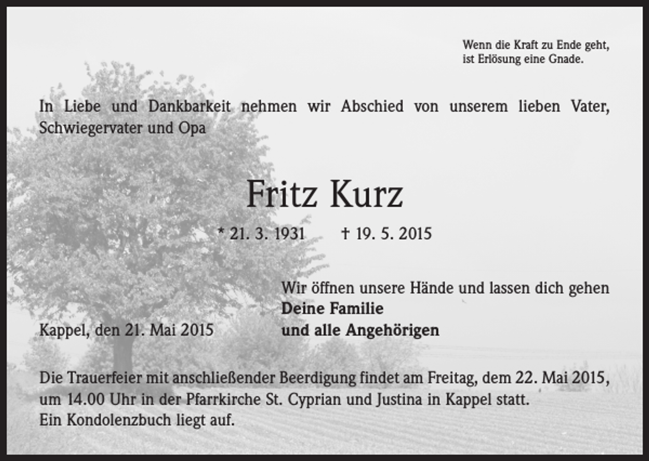 <p>Wenn die Kraft zu Ende geht,<br />ist Erlösung eine Gnade.</p><p>In Liebe und Dankbarkeit nehmen wir Abschied von unserem lieben Vater,<br />­Schwiegervater und Opa</p><p>Fritz Kurz<br />* 21. 3. 1931 † 19. 5. 2015</p><p>Kappel, den 21. Mai 2015</p><p>Wir öffnen unsere Hände und lassen dich gehen<br />Deine Familie<br />und alle Angehörigen</p><p>Die Trauerfeier mit anschließender Beerdigung findet am Freitag, dem 22. Mai 2015,<br />um 14.00 Uhr in der Pfarrkirche St. Cyprian und Justina in Kappel statt.<br />Ein Kondolenzbuch liegt auf.</p>