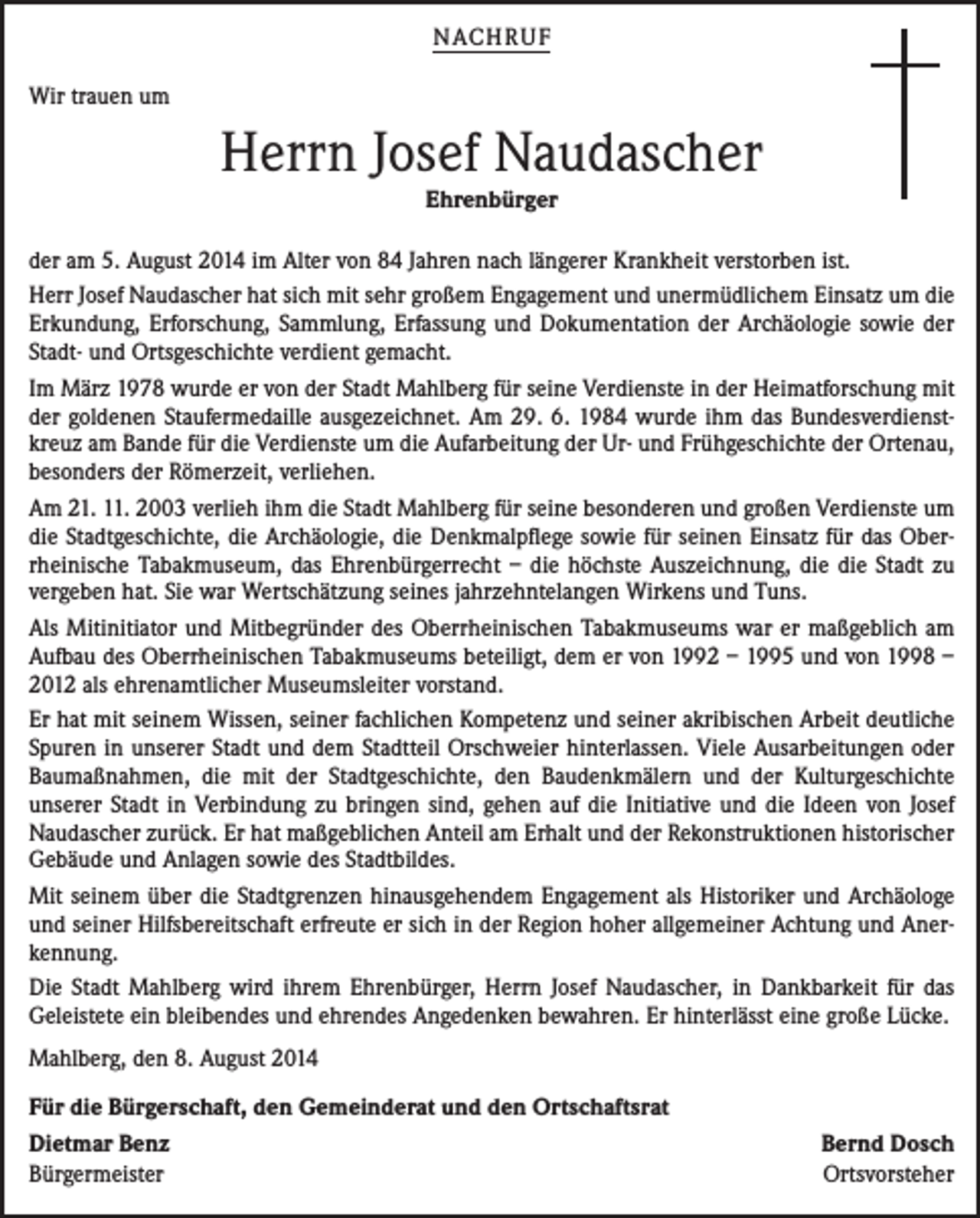 <p>NACH R U F<br />Wir trauen um</p><p>Herrn Josef Naudascher<br />Ehrenbürger</p><p>der am 5. August 2014 im Alter von 84 Jahren nach längerer Krankheit verstorben ist.<br />Herr Josef Naudascher hat sich mit sehr großem Engagement und unermüdlichem Einsatz um die<br />Erkundung, Erforschung, Sammlung, Erfassung und Dokumentation der Archäologie sowie der<br />Stadt- und Ortsgeschichte verdient gemacht.<br />Im März 1978 wurde er von der Stadt Mahlberg für seine Verdienste in der Heimatforschung mit<br />der goldenen Staufermedaille ausgezeichnet. Am 29. 6. 1984 wurde ihm das Bundesverdienstkreuz am Bande für die Verdienste um die Aufarbeitung der Ur- und Frühgeschichte der Ortenau,<br />besonders der Römerzeit, verliehen.<br />Am 21. 11. 2003 verlieh ihm die Stadt Mahlberg für seine besonderen und großen Verdienste um<br />die Stadtgeschichte, die Archäologie, die Denkmalpflege sowie für seinen Einsatz für das Oberrheinische Tabakmuseum, das Ehrenbürgerrecht – die höchste Auszeichnung, die die Stadt zu<br />vergeben hat. Sie war Wertschätzung seines jahrzehntelangen Wirkens und Tuns.<br />Als Mitinitiator und Mitbegründer des Oberrheinischen Tabakmuseums war er maßgeblich am<br />Aufbau des Oberrheinischen Tabakmuseums beteiligt, dem er von 1992 – 1995 und von 1998 –<br />2012 als ehrenamtlicher Museumsleiter vorstand.<br />Er hat mit seinem Wissen, seiner fachlichen Kompetenz und seiner akribischen Arbeit deutliche<br />Spuren in unserer Stadt und dem Stadtteil Orschweier hinterlassen. Viele Ausarbeitungen oder<br />Baumaßnahmen, die mit der Stadtgeschichte, den Baudenkmälern und der Kulturgeschichte<br />unserer Stadt in Verbindung zu bringen sind, gehen auf die Initiative und die Ideen von Josef<br />Naudascher zurück. Er hat maßgeblichen Anteil am Erhalt und der Rekonstruktionen historischer<br />Gebäude und Anlagen sowie des Stadtbildes.<br />Mit seinem über die Stadtgrenzen hinausgehendem Engagement als Historiker und Archäologe<br />und seiner Hilfsbereitschaft erfreute er sich in der Region hoher allgemeiner Achtung und Anerkennung.<br />Die Stadt Mahlberg wird ihrem Ehrenbürger, Herrn Josef Naudascher, in Dankbarkeit für das<br />Geleistete ein bleibendes und ehrendes Angedenken bewahren. Er hinterlässt eine große Lücke.<br />Mahlberg, den 8. August 2014<br />Für die Bürgerschaft, den Gemeinderat und den Ortschaftsrat<br />Dietmar Benz<br />Bürgermeister</p><p>Bernd Dosch<br />Ortsvorsteher</p>