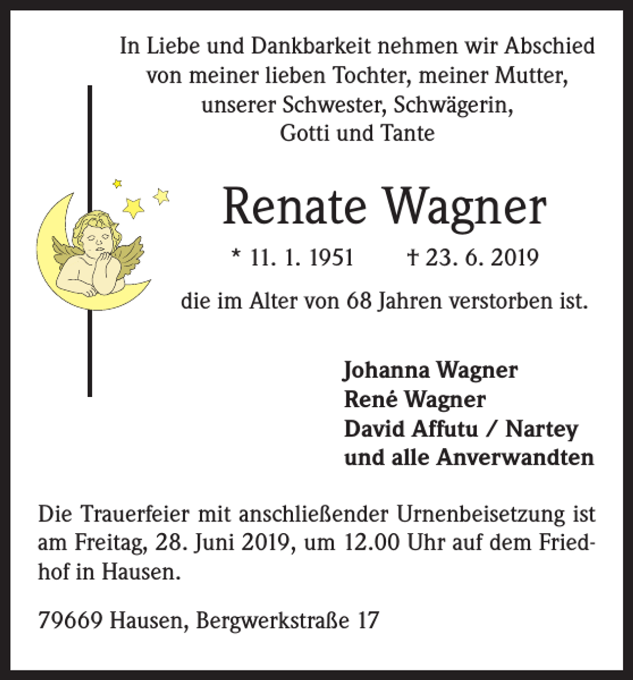 <p>In Liebe und Dankbarkeit nehmen wir Abschied<br />von meiner lieben Tochter, meiner Mutter,<br />unserer Schwester, Schwägerin,<br />Gotti und Tante</p><p>Renate Wagner<br />* 11. 1. 1951 † 23. 6. 2019<br />die im Alter von 68 Jahren verstorben ist.<br />Johanna Wagner<br />René Wagner<br />David Affutu / Nartey<br />und alle Anverwandten<br />Die Trauerfeier mit anschließender Urnenbeisetzung ist<br />am Freitag, 28. Juni 2019, um 12.00 Uhr auf dem Friedhof in Hausen.<br />79669 Hausen, Bergwerkstraße 17</p>