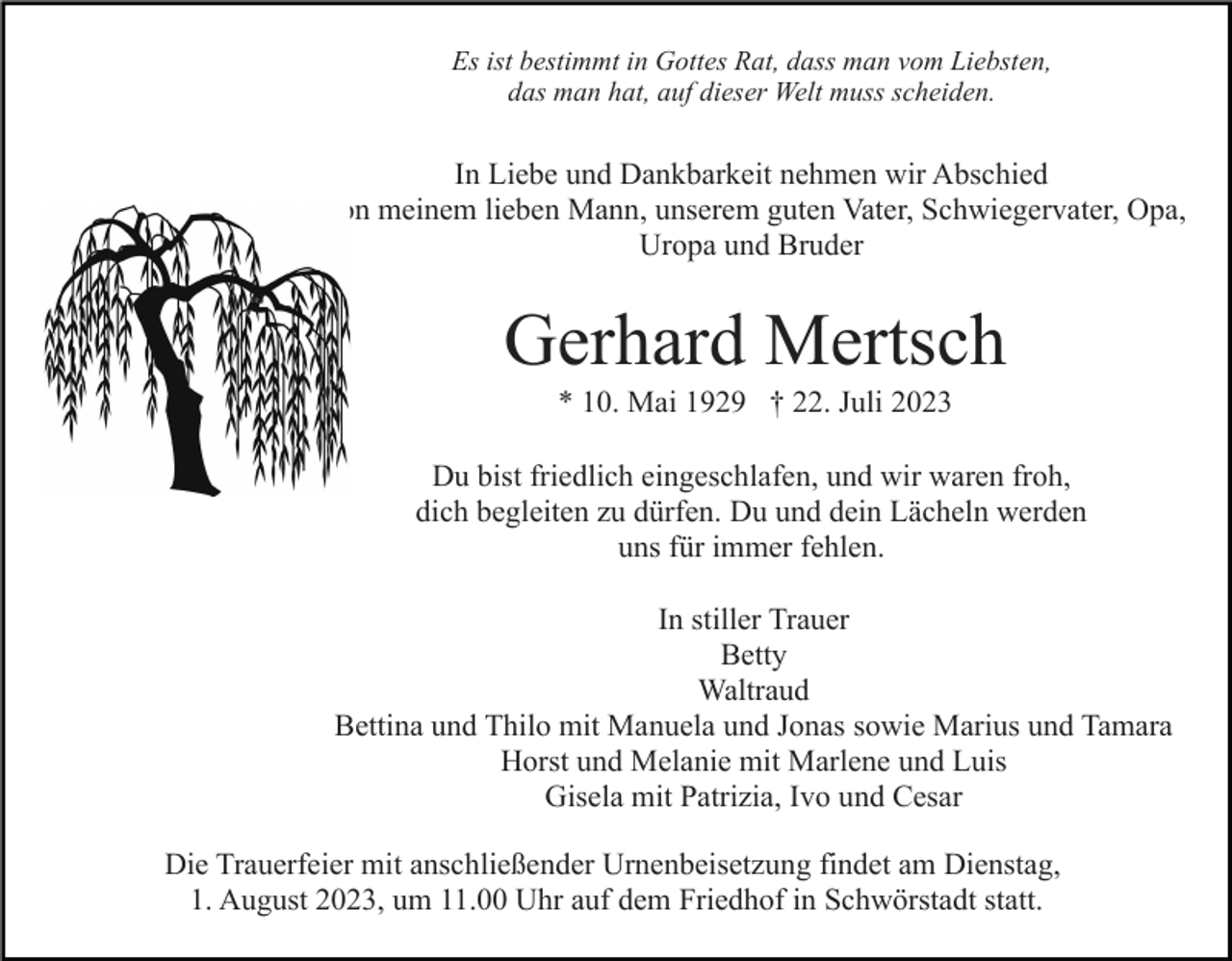 <p>Es ist bestimmt in Gottes Rat, dass man vom Liebsten,<br />das man hat, auf dieser Welt muss scheiden.</p><p>In Liebe und Dankbarkeit nehmen wir Abschied<br />von meinem lieben Mann, unserem guten Vater, Schwiegervater, Opa,<br />Uropa und Bruder</p><p>Gerhard Mertsch<br />* 10. Mai 1929 † 22. Juli 2023<br />Du bist friedlich eingeschlafen, und wir waren froh,<br />dich begleiten zu dürfen. Du und dein Lächeln werden<br />uns für immer fehlen.<br />In stiller Trauer<br />Betty<br />Waltraud<br />Bettina und Thilo mit Manuela und Jonas sowie Marius und Tamara<br />Horst und Melanie mit Marlene und Luis<br />Gisela mit Patrizia, Ivo und Cesar<br />Die Trauerfeier mit anschließender Urnenbeisetzung findet am Dienstag,<br />1. August 2023, um 11.00 Uhr auf dem Friedhof in Schwörstadt statt.</p>