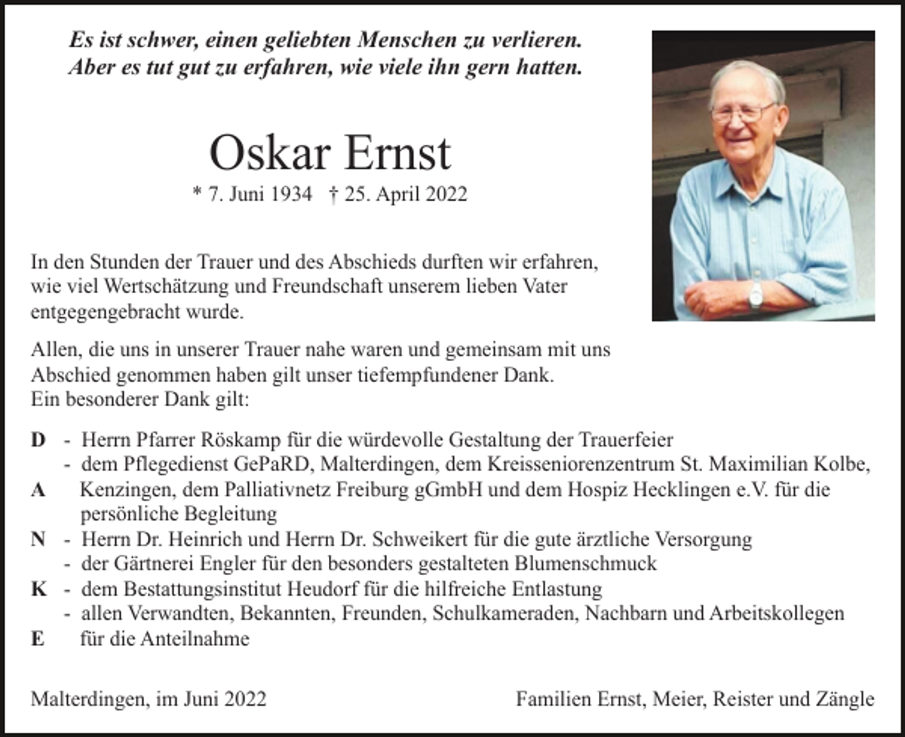 <p>Es ist schwer, einen geliebten Menschen zu verlieren.<br />Aber es tut gut zu erfahren, wie viele ihn gern hatten.</p><p>Oskar Ernst<br />* 7. Juni 1934 † 25. April 2022<br />In den Stunden der Trauer und des Abschieds durften wir erfahren,<br />wie viel Wertschätzung und Freundschaft unserem lieben Vater<br />entgegengebracht wurde.<br />Allen, die uns in unserer Trauer nahe waren und gemeinsam mit uns<br />Abschied genommen haben gilt unser tiefempfundener Dank.<br />Ein besonderer Dank gilt:<br />D - Herrn Pfarrer Röskamp für die würdevolle Gestaltung der Trauerfeier<br />- dem Pflegedienst GePaRD, Malterdingen, dem Kreisseniorenzentrum St. Maximilian Kolbe,<br />Kenzingen, dem Palliativnetz Freiburg gGmbH und dem Hospiz Hecklingen e.V. für die<br />A<br />persönliche Begleitung<br />N - Herrn Dr. Heinrich und Herrn Dr. Schweikert für die gute ärztliche Versorgung<br />- der Gärtnerei Engler für den besonders gestalteten Blumenschmuck<br />K - dem Bestattungsinstitut Heudorf für die hilfreiche Entlastung<br />- allen Verwandten, Bekannten, Freunden, Schulkameraden, Nachbarn und Arbeitskollegen<br />E<br />für die Anteilnahme<br />Malterdingen, im Juni 2022</p><p>Familien Ernst, Meier, Reister und Zängle</p>