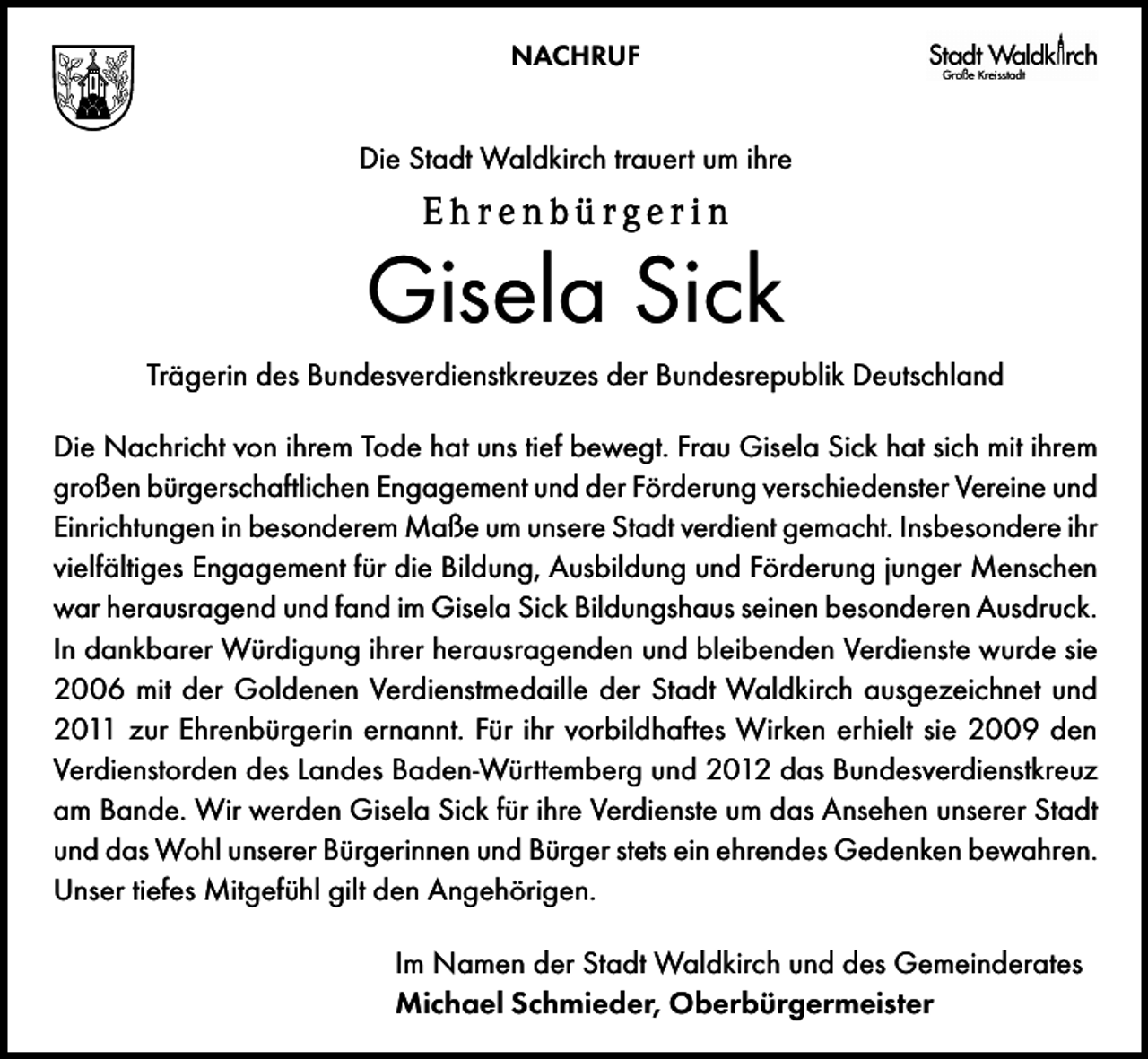 <p>NACHRUF</p><p>Die Stadt Waldkirch trauert um ihre</p><p>Ehrenbürgerin</p><p>Gisela Sick<br />Trägerin des Bundesverdienstkreuzes der Bundesrepublik Deutschland<br />Die Nachricht von ihrem Tode hat uns tief bewegt. Frau Gisela Sick hat sich mit ihrem<br />großen bürgerschaftlichen Engagement und der Förderung verschiedenster Vereine und<br />Einrichtungen in besonderem Maße um unsere Stadt verdient gemacht. Insbesondere ihr<br />vielfältiges Engagement für die Bildung, Ausbildung und Förderung junger Menschen<br />war herausragend und fand im Gisela Sick Bildungshaus seinen besonderen Ausdruck.<br />In dankbarer Würdigung ihrer herausragenden und bleibenden Verdienste wurde sie<br />2006 mit der Goldenen Verdienstmedaille der Stadt Waldkirch ausgezeichnet und<br />2011 zur Ehrenbürgerin ernannt. Für ihr vorbildhaftes Wirken erhielt sie 2009 den<br />Verdienstorden des Landes Baden-Württemberg und 2012 das Bundesverdienstkreuz<br />am Bande. Wir werden Gisela Sick für ihre Verdienste um das Ansehen unserer Stadt<br />und das Wohl unserer Bürgerinnen und Bürger stets ein ehrendes Gedenken bewahren.<br />Unser tiefes Mitgefühl gilt den Angehörigen.<br />Im Namen der Stadt Waldkirch und des Gemeinderates<br />Michael Schmieder, Oberbürgermeister</p>
