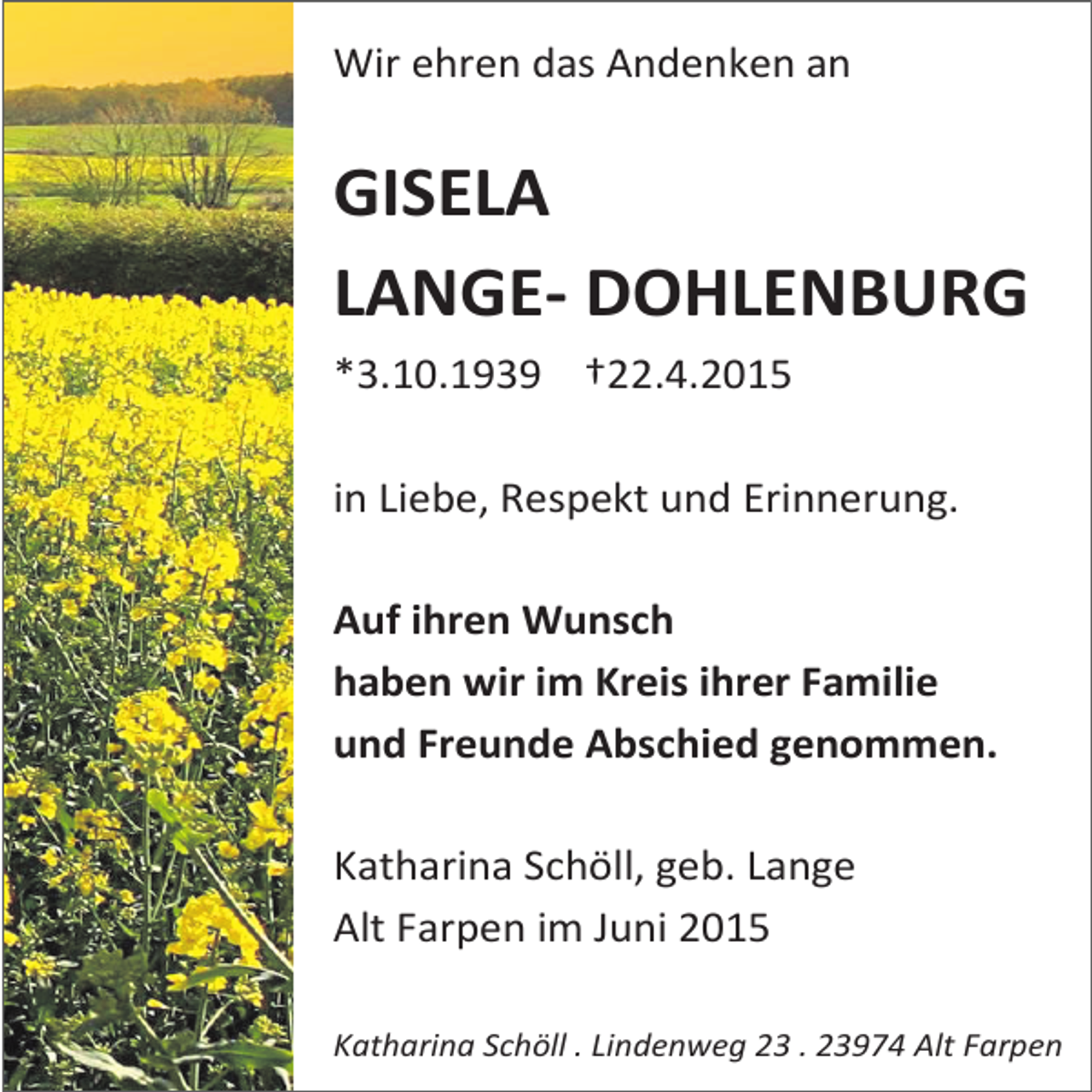 <p>Wir ehren das Andenken an</p><p>GISELA<br />LANGE- DOHLENBURG<br />*3.10.1939 †22.4.2015<br />in Liebe, Respekt und Erinnerung.<br />Auf ihren Wunsch<br />haben wir im Kreis ihrer Familie<br />und Freunde Abschied genommen.<br />Katharina Schöll, geb. Lange<br />Alt Farpen im Juni 2015<br />Katharina Schöll . Lindenweg 23 . 23974 Alt Farpen</p>