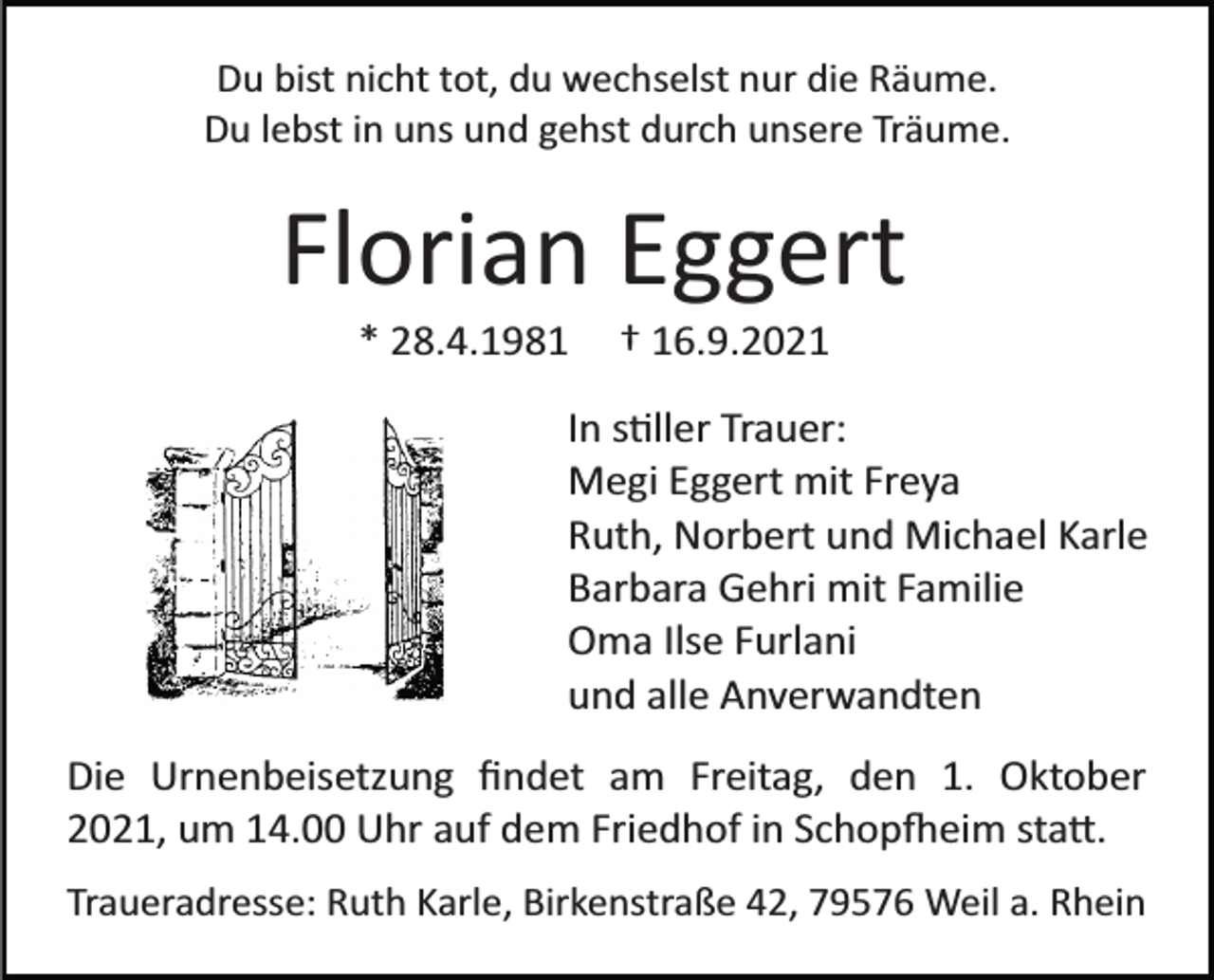 <p>Du bist nicht tot, du wechselst nur die Räume.<br />Du lebst in uns und gehst durch unsere Träume.</p><p>Florian Eggert<br />* 28.4.1981</p><p>† 16.9.2021</p><p>In stiller Trauer:<br />Megi Eggert mit Freya<br />Ruth, Norbert und Michael Karle<br />Barbara Gehri mit Familie<br />Oma Ilse Furlani<br />und alle Anverwandten<br />Die Urnenbeisetzung ﬁndet am Freitag, den 1. Oktober<br />2021, um 14.00 Uhr auf dem Friedhof in Schopfheim statt.<br />Traueradresse: Ruth Karle, Birkenstraße 42, 79576 Weil a. Rhein</p>