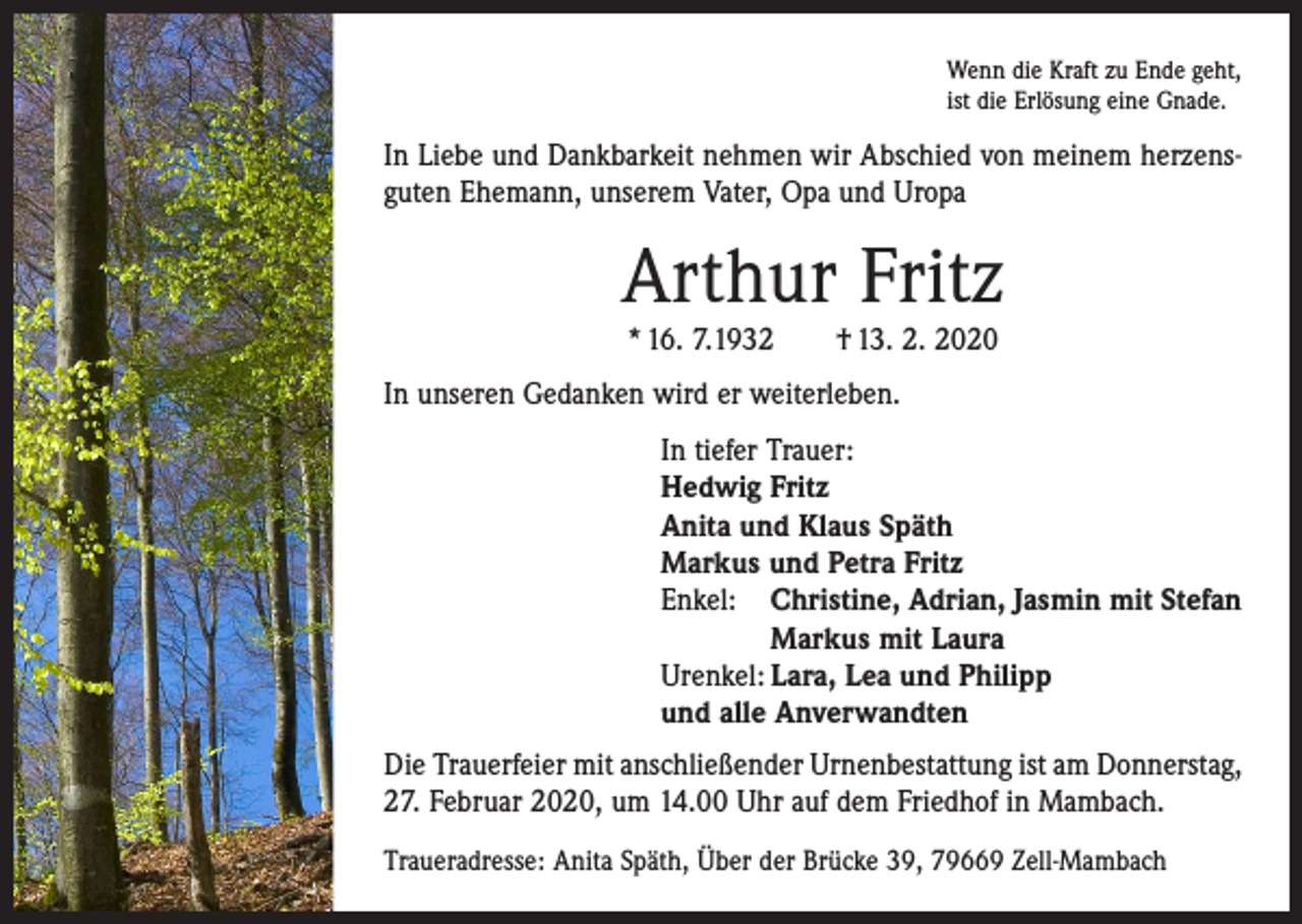 <p>Wenn die Kraft zu Ende geht,<br />ist die Erlösung eine Gnade.</p><p>In Liebe und Dankbarkeit nehmen wir Abschied von meinem herzensguten Ehemann, unserem Vater, Opa und Uropa</p><p>Arthur Fritz<br />* 16. 7.1932 † 13. 2. 2020</p><p>In unseren Gedanken wird er weiterleben.<br />In tiefer Trauer:<br />Hedwig Fritz<br />Anita und Klaus Späth<br />Markus und Petra Fritz<br />Enkel: Christine, Adrian, Jasmin mit Stefan</p><p>Markus mit Laura<br />Urenkel: Lara, Lea und Philipp<br />und alle Anverwandten<br />Die Trauerfeier mit anschließender Urnenbestattung ist am Donnerstag,<br />27. Februar 2020, um 14.00 Uhr auf dem Friedhof in Mambach.<br />Traueradresse: Anita Späth, Über der Brücke 39, 79669 Zell-Mambach</p>