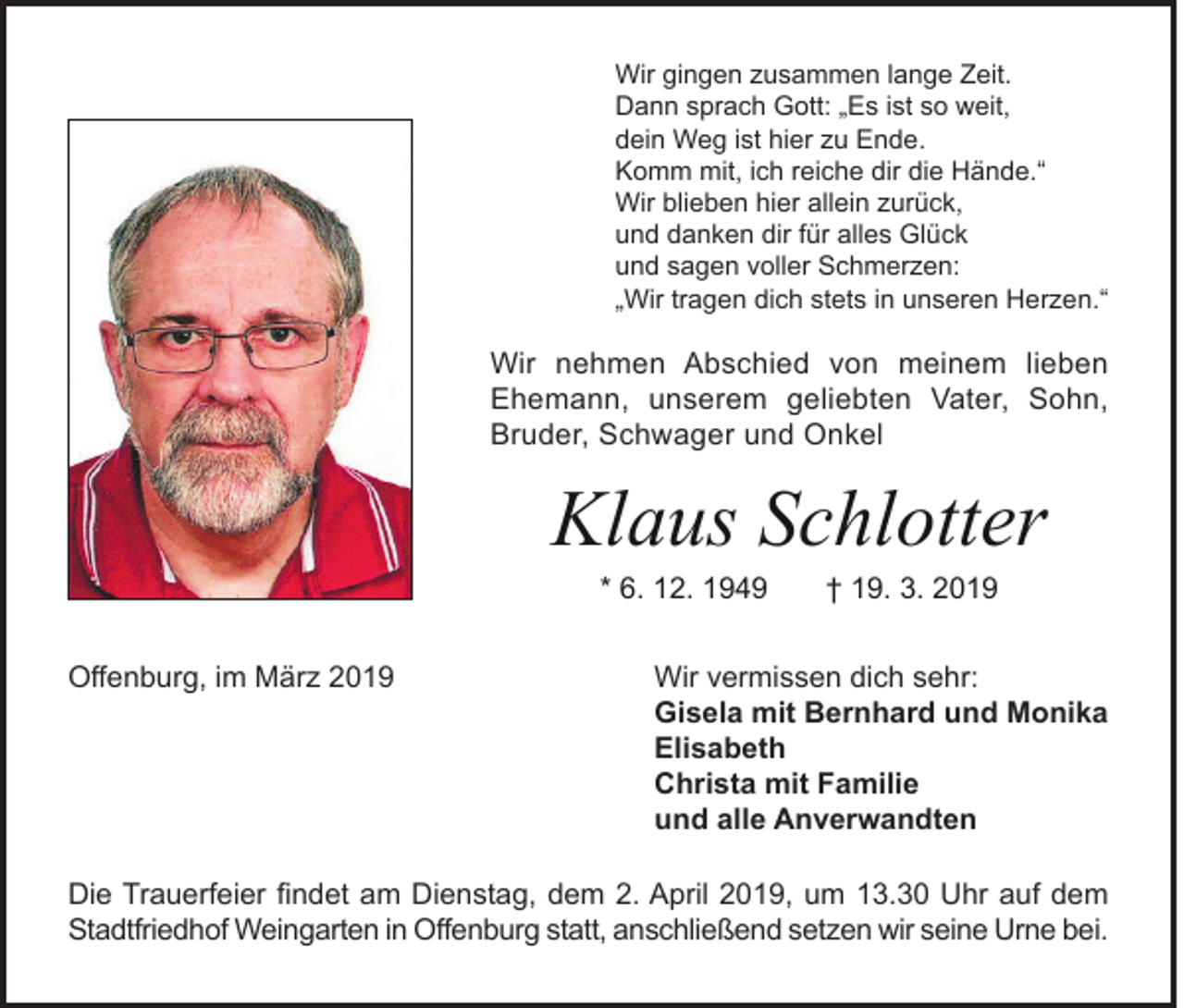 <p>Wir gingen zusammen lange Zeit.<br />Dann sprach Gott: „Es ist so weit,<br />dein Weg ist hier zu Ende.<br />Komm mit, ich reiche dir die Hände.“<br />Wir blieben hier allein zurück,<br />und danken dir für alles Glück<br />und sagen voller Schmerzen:<br />„Wir tragen dich stets in unseren Herzen.“</p><p>Wir nehmen Abschied von meinem lieben<br />Ehemann, unserem geliebten Vater, Sohn,<br />Bruder, Schwager und Onkel</p><p>Klaus Schlotter<br />* 6. 12. 1949</p><p>Offenburg, im März 2019</p><p>† 19. 3. 2019</p><p>Wir vermissen dich sehr:<br />Gisela mit Bernhard und Monika<br />Elisabeth<br />Christa mit Familie<br />und alle Anverwandten</p><p>Die Trauerfeier findet am Dienstag, dem 2. April 2019, um 13.30 Uhr auf dem<br />Stadtfriedhof Weingarten in Offenburg statt, anschließend setzen wir seine Urne bei.</p>