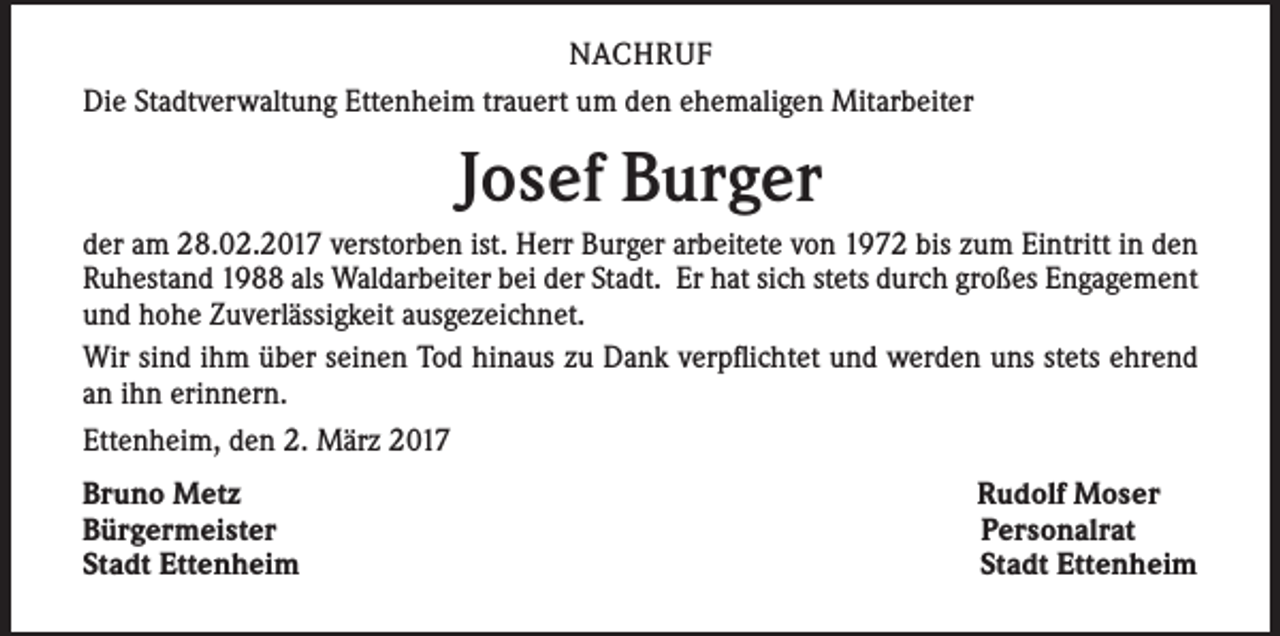 <p>NACHRUF<br />Die Stadtverwaltung Ettenheim trauert um den ehemaligen Mitarbeiter</p><p>Josef Burger<br />der am 28.02.2017 verstorben ist. Herr Burger arbeitete von 1972 bis zum Eintritt in den<br />Ruhestand 1988 als Waldarbeiter bei der Stadt. Er hat sich stets durch großes Engagement<br />und hohe Zuverlässigkeit ausgezeichnet.<br />Wir sind ihm über seinen Tod hinaus zu Dank verpflichtet und werden uns stets ehrend<br />an ihn erinnern.<br />Ettenheim, den 2. März 2017<br />Bruno Metz<br />Bürgermeister<br />Stadt Ettenheim</p><p>Rudolf Moser<br />Personalrat<br />Stadt Ettenheim</p>
