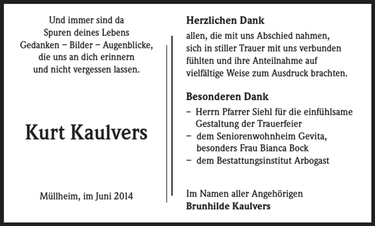 <p>Und immer sind da<br />Spuren deines Lebens<br />Gedanken – Bilder – Augenblicke,<br />die uns an dich erinnern<br />und nicht vergessen lassen.</p><p>Herzlichen Dank<br />allen, die mit uns Abschied nahmen,<br />sich in stiller Trauer mit uns verbunden<br />fühlten und ihre Anteilnahme auf<br />vielfältige Weise zum Ausdruck brachten.</p><p>Besonderen Dank<br />– Herrn Pfarrer Siehl für die einfühlsame</p><p>Kurt Kaulvers<br />Müllheim, im Juni 2014</p><p>Gestaltung der Trauerfeier<br />– dem Seniorenwohnheim Gevita,<br />besonders Frau Bianca Bock<br />– dem Bestattungsinstitut Arbogast<br />Im Namen aller Angehörigen<br />Brunhilde Kaulvers</p>