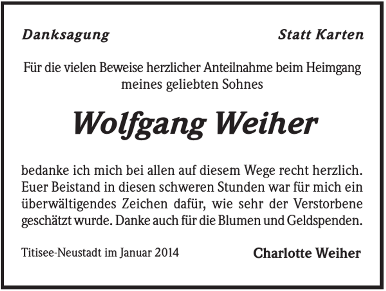 <p>Danksagung</p><p>Statt Karten</p><p>Für die vielen Beweise herzlicher Anteilnahme beim Heimgang<br />meines geliebten Sohnes</p><p>Wolfgang Weiher<br />bedanke ich mich bei allen auf diesem Wege recht herzlich.<br />Euer Beistand in diesen schweren Stunden war für mich ein<br />überwältigendes Zeichen dafür, wie sehr der Verstorbene<br />geschätzt wurde. Danke auch für die Blumen und Geldspenden.<br />Titisee-Neustadt im Januar 2014</p><p>Charlotte Weiher</p>