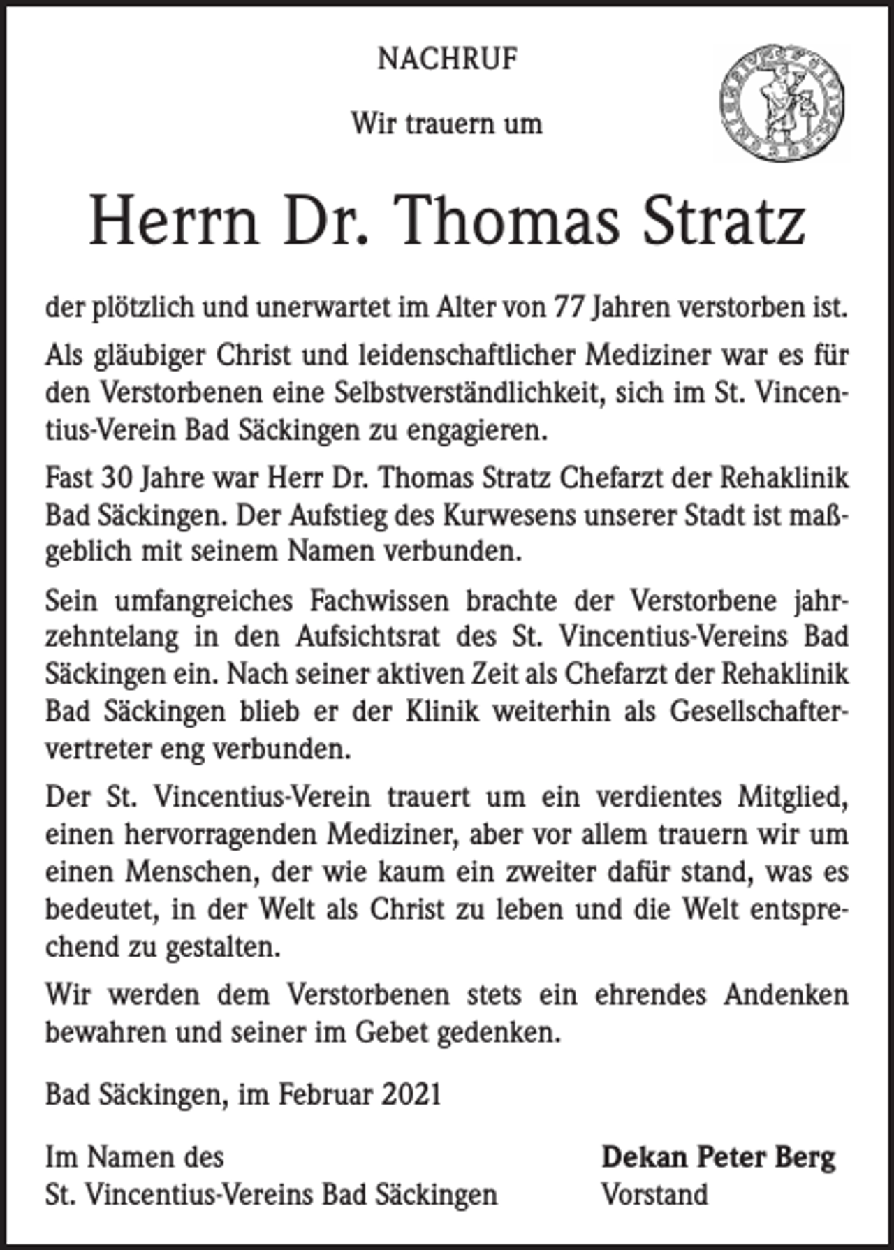 <p>NACHRUF<br />Wir trauern um</p><p>Herrn Dr. Thomas Stratz<br />der plötzlich und unerwartet im Alter von 77 Jahren verstorben ist.<br />Als gläubiger Christ und leidenschaftlicher Mediziner war es für<br />den Verstorbenen eine Selbstverständlichkeit, sich im St. Vincentius-Verein Bad Säckingen zu engagieren.<br />Fast 30 Jahre war Herr Dr. Thomas Stratz Chefarzt der Rehaklinik<br />Bad Säckingen. Der Aufstieg des Kurwesens unserer Stadt ist maßgeblich mit seinem Namen verbunden.<br />Sein umfangreiches Fachwissen brachte der Verstorbene jahr­<br />zehntelang in den Aufsichtsrat des St. Vincentius-Vereins Bad<br />Säckingen ein. Nach seiner aktiven Zeit als Chefarzt der Rehaklinik<br />Bad Säckingen blieb er der Klinik weiterhin als Gesell­schafter­<br />vertreter eng verbunden.<br />Der St. Vincentius-Verein trauert um ein verdientes Mitglied,<br />einen hervorragenden Mediziner, aber vor allem trauern wir um<br />einen Menschen, der wie kaum ein zweiter dafür stand, was es<br />bedeutet, in der Welt als Christ zu leben und die Welt entsprechend zu gestalten.<br />Wir werden dem Verstorbenen stets ein ehrendes Andenken<br />bewahren und seiner im Gebet gedenken.<br />Bad Säckingen, im Februar 2021<br />Im Namen des<br />St. Vincentius-Vereins Bad Säckingen</p><p>Dekan Peter Berg<br />Vorstand</p>