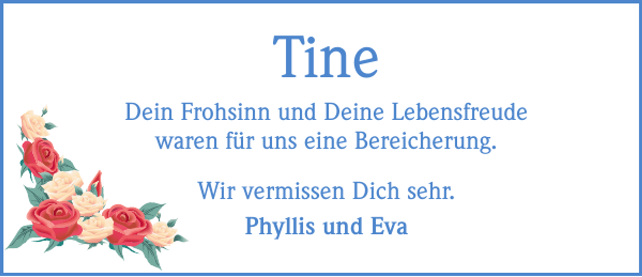 <p>Tine<br />Dein Frohsinn und Deine Lebensfreude<br />waren für uns eine Bereicherung.<br />Wir vermissen Dich sehr.<br />Phyllis und Eva</p>