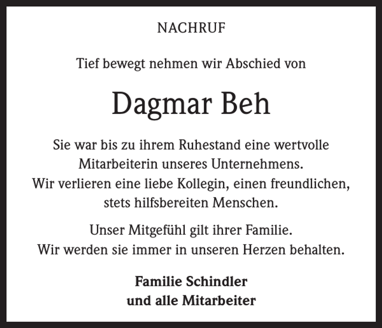 <p>NACHRUF<br />Tief bewegt nehmen wir Abschied von</p><p>Dagmar Beh<br />Sie war bis zu ihrem Ruhestand eine wertvolle<br />­Mitarbeiterin unseres Unternehmens.<br />Wir verlieren eine liebe Kollegin, einen freundlichen,<br />stets hilfsbereiten Menschen.<br />Unser Mitgefühl gilt ihrer Familie.<br />Wir werden sie immer in unseren Herzen behalten.<br />Familie Schindler<br />und alle Mitarbeiter</p>