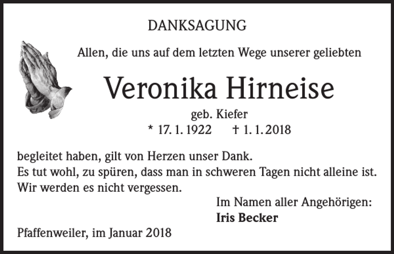 <p>DANKSAGUNG<br />Allen, die uns auf dem letzten Wege unserer geliebten</p><p>Veronika Hirneise<br />geb. Kiefer<br />* 17. 1. 1922 † 1. 1. 2018</p><p>begleitet haben, gilt von Herzen unser Dank.<br />Es tut wohl, zu spüren, dass man in schweren Tagen nicht alleine ist.<br />Wir werden es nicht vergessen.<br />Im Namen aller Angehörigen:<br />Iris Becker<br />Pfaffenweiler, im Januar 2018</p>