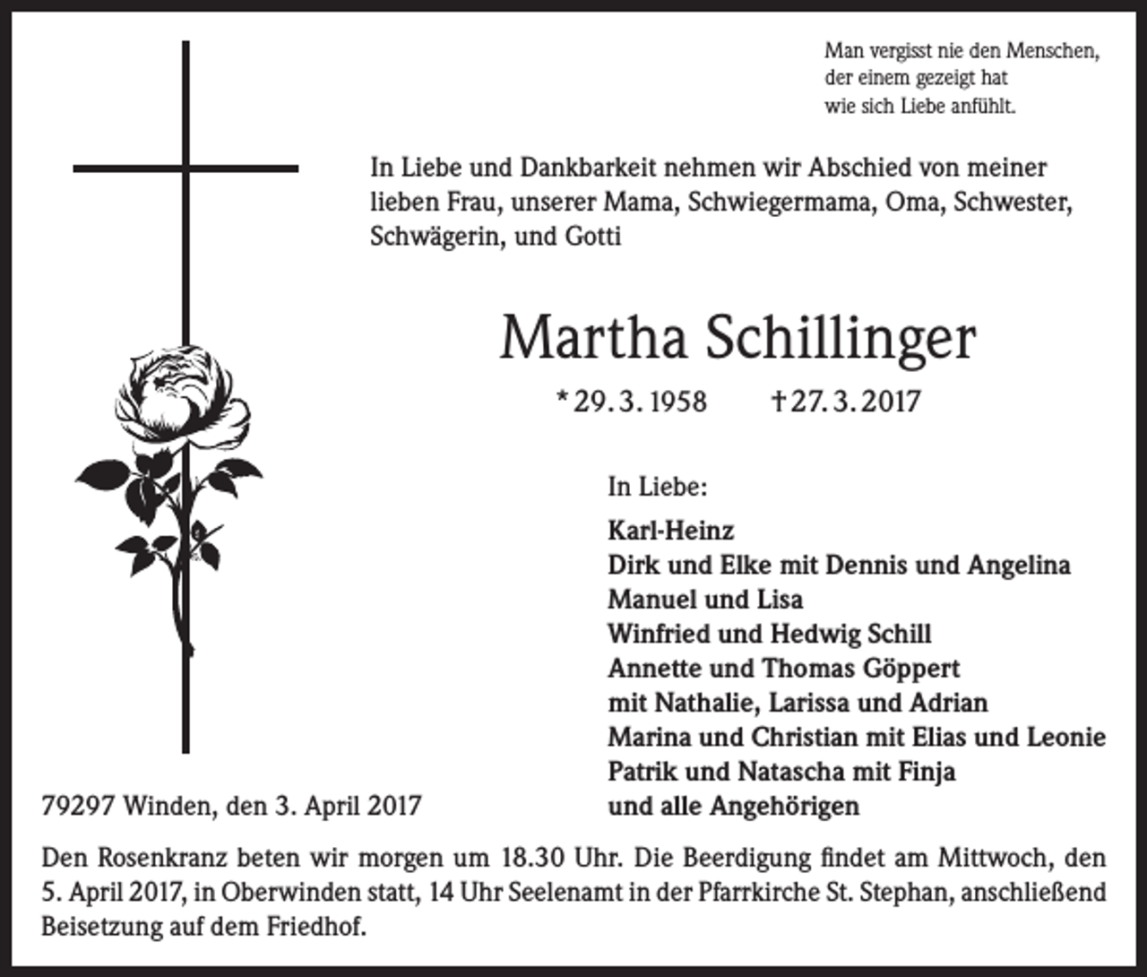 <p>Man vergisst nie den Menschen,<br />der einem gezeigt hat<br />wie sich Liebe anfühlt.</p><p>In Liebe und Dankbarkeit nehmen wir Abschied von meiner<br />lieben Frau, unserer Mama, Schwiegermama, Oma, ­Schwester,<br />Schwägerin, und Gotti</p><p>Martha Schillinger<br />* 29. 3. 1958</p><p>79297 Winden, den 3. April 2017</p><p>† 27. 3. 2017</p><p>In Liebe:<br />Karl-Heinz<br />Dirk und Elke mit Dennis und Angelina<br />Manuel und Lisa<br />Winfried und Hedwig Schill<br />Annette und Thomas Göppert<br />mit Nathalie, Larissa und Adrian<br />Marina und Christian mit Elias und Leonie<br />Patrik und Natascha mit Finja<br />und alle Angehörigen</p><p>Den Rosenkranz beten wir morgen um 18.30 Uhr. Die Beerdigung findet am Mittwoch, den<br />5. ­April 2017, in Oberwinden statt, 14 Uhr Seelenamt in der Pfarrkirche St. Stephan, ­anschließend<br />Beisetzung auf dem Friedhof.</p>