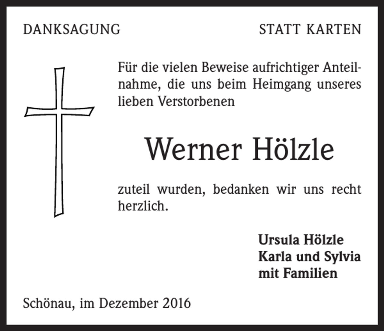 <p>DANKSAGUNG</p><p>STATT KARTEN</p><p>Für die vielen Beweise aufrichtiger Anteilnahme, die uns beim Heimgang unseres<br />lieben Verstorbenen</p><p>Werner Hölzle<br />zuteil wurden, bedanken wir uns recht<br />herzlich.<br />Ursula Hölzle<br />Karla und Sylvia<br />mit Familien<br />Schönau, im Dezember 2016</p>