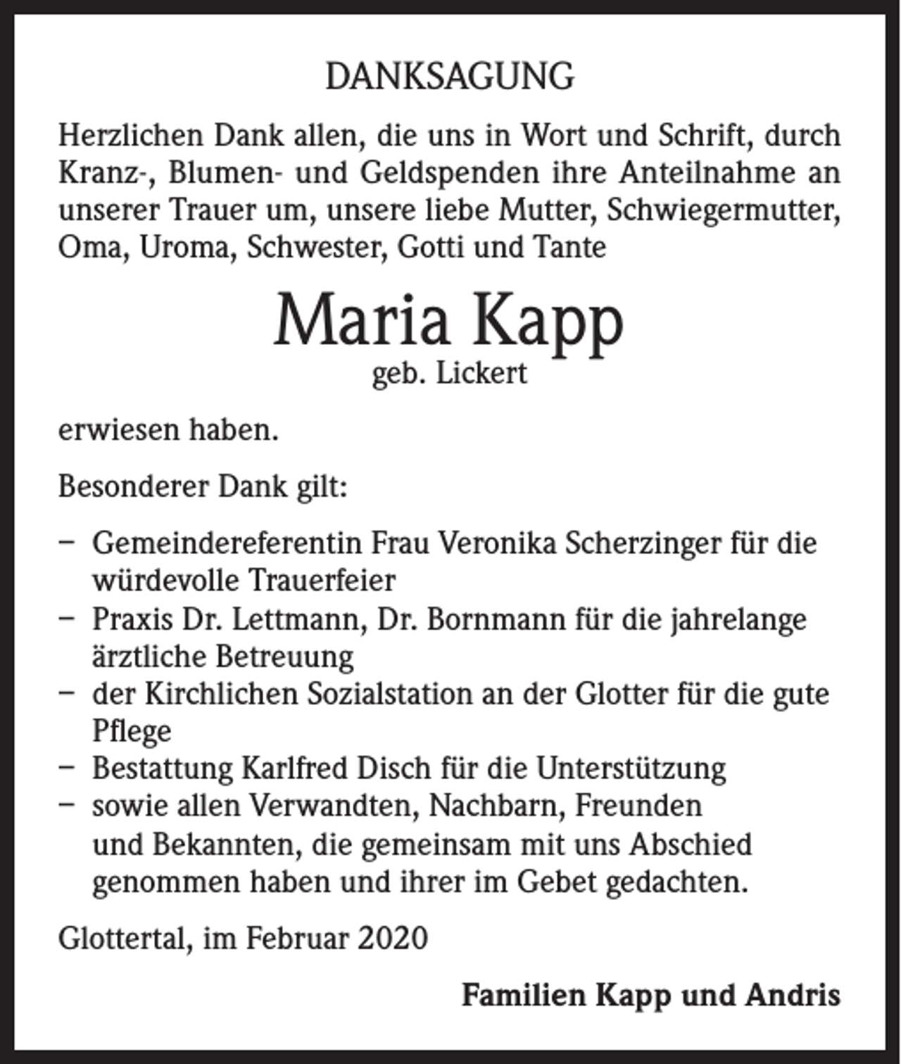 <p>DANKSAGUNG<br />Herzlichen Dank allen, die uns in Wort und Schrift, durch<br />Kranz-, Blumen- und Geldspenden ihre Anteilnahme an<br />unserer Trauer um, unsere liebe Mutter, Schwiegermutter,<br />Oma, Uroma, Schwester, Gotti und Tante</p><p>Maria<br />Kapp<br />geb. Lickert<br />erwiesen haben.<br />Besonderer Dank gilt:<br />– Gemeindereferentin Frau Veronika Scherzinger für die<br />würdevolle Trauerfeier<br />– Praxis Dr. Lettmann, Dr. Bornmann für die jahrelange<br />ärztliche Betreuung<br />– der Kirchlichen Sozialstation an der Glotter für die gute<br />Pflege<br />– Bestattung Karlfred Disch für die Unterstützung<br />– sowie allen Verwandten, Nachbarn, Freunden<br />und Bekannten, die gemeinsam mit uns Abschied<br />genommen haben und ihrer im Gebet gedachten.<br />Glottertal, im Februar 2020<br />Familien Kapp und Andris</p>