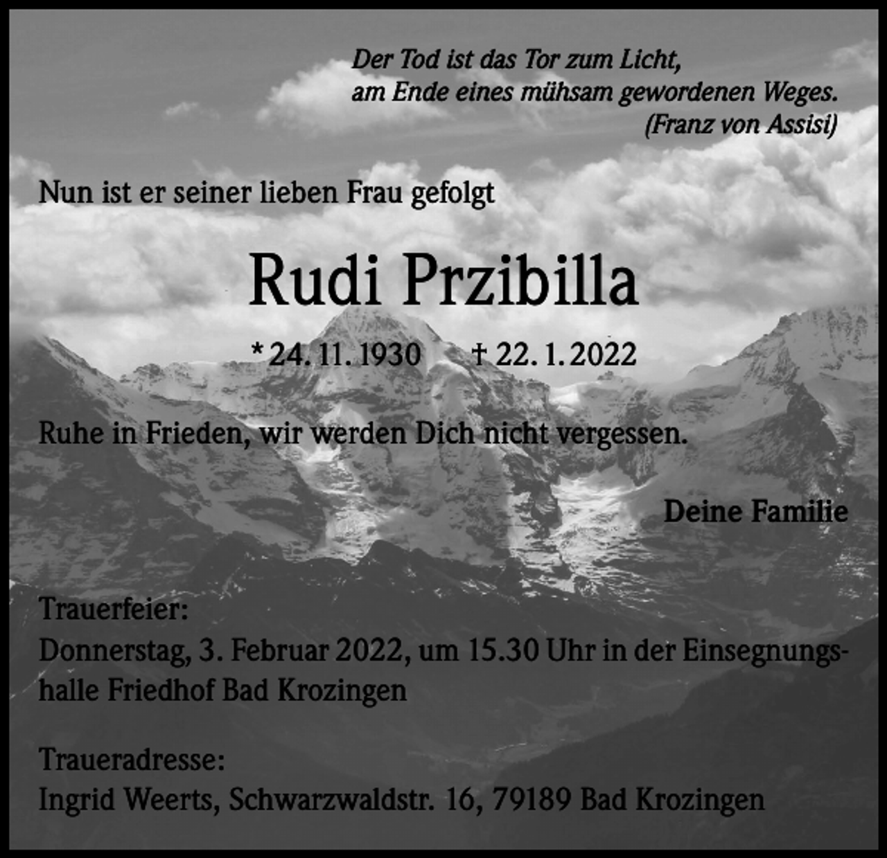 <p>Der Tod ist das Tor zum Licht,<br />am Ende eines mühsam gewordenen Weges.</p><p>(Franz von Assisi)</p><p>Nun ist er seiner lieben Frau gefolgt</p><p>Rudi Przibilla<br />* 24. 11. 1930 † 22. 1. 2022<br />Ruhe in Frieden, wir werden Dich nicht vergessen.<br />Deine Familie<br />Trauerfeier:<br />Donnerstag, 3. Februar 2022, um 15.30 Uhr in der Einsegnungshalle Friedhof Bad Krozingen<br />Traueradresse:<br />Ingrid Weerts, Schwarzwaldstr. 16, 79189 Bad Krozingen</p>