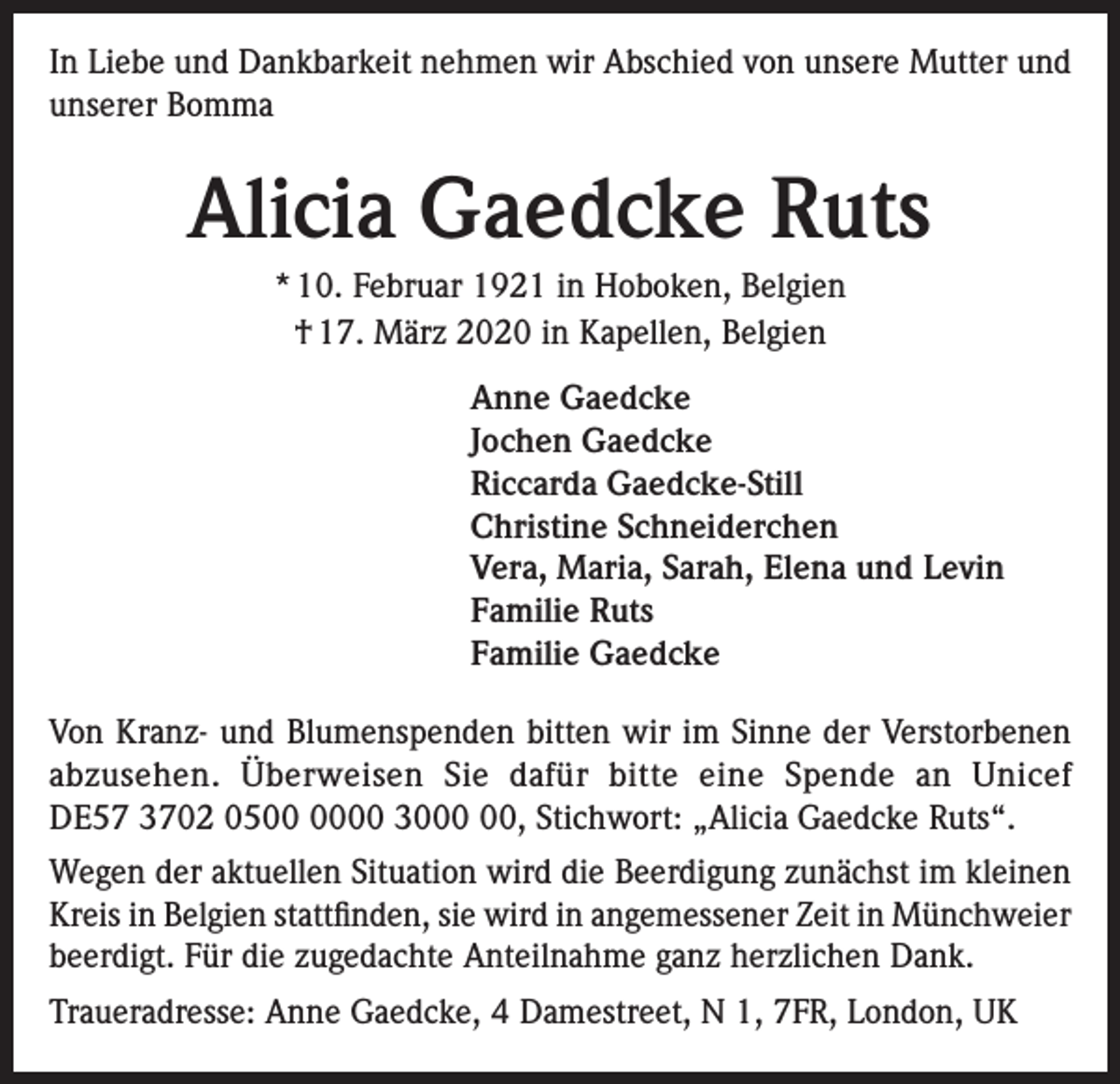 <p>In Liebe und Dankbarkeit nehmen wir Abschied von unsere Mutter und<br />unserer Bomma</p><p>Alicia Gaedcke Ruts<br />* 10. Februar 1921 in Hoboken, Belgien<br />† 17. März 2020 in Kapellen, Belgien<br />Anne Gaedcke<br />Jochen Gaedcke<br />Riccarda Gaedcke-Still<br />Christine Schneiderchen<br />Vera, Maria, Sarah, Elena und Levin<br />Familie Ruts<br />Familie Gaedcke<br />Von Kranz- und Blumenspenden bitten wir im Sinne der Verstorbenen<br />abzusehen. Überweisen Sie dafür bitte eine Spende an Unicef<br />DE57 3702 0500 30, Stichwort: „Alicia Gaedcke Ruts“.<br />Wegen der aktuellen Situation wird die Beerdigung zunächst im kleinen<br />Kreis in Belgien stattfinden, sie wird in angemessener Zeit in Münchweier<br />beerdigt. Für die zugedachte Anteilnahme ganz herzlichen Dank.<br />Traueradresse: Anne Gaedcke, 4 Damestreet, N 1, 7FR, London, UK</p>