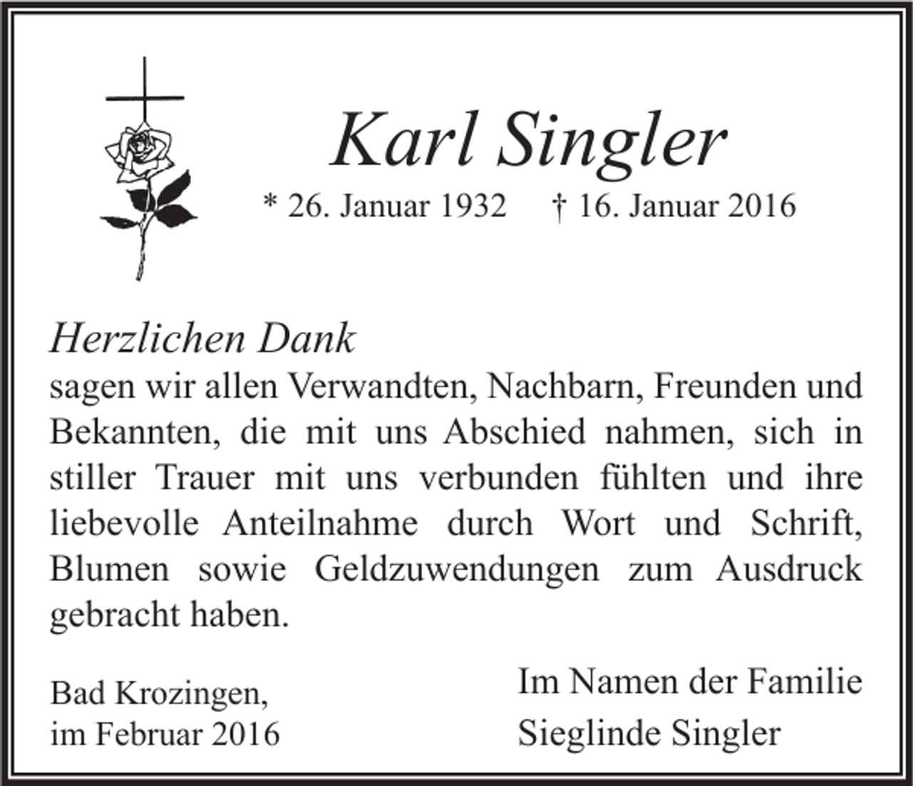 <p>Karl Singler</p><p>* 26. Januar 1932</p><p>† 16. Januar 2016</p><p>Herzlichen Dank</p><p>sagen wir allen Verwandten, Nachbarn, Freunden und<br />Bekannten, die mit uns Abschied nahmen, sich in<br />stiller Trauer mit uns verbunden fühlten und ihre<br />liebevolle Anteilnahme durch Wort und Schrift,<br />Blumen sowie Geldzuwendungen zum Ausdruck<br />gebracht haben.<br />Bad Krozingen,<br />im Februar 2016</p><p>Im Namen der Familie<br />Sieglinde Singler</p>