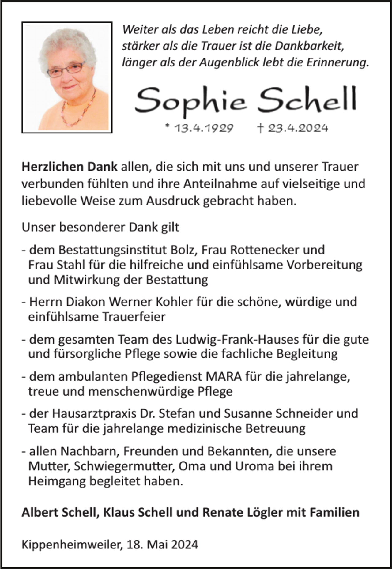 <p>Weiter als das Leben reicht die Liebe,<br />stärker als die Trauer ist die Dankbarkeit,<br />länger als der Augenblick lebt die Erinnerung.</p><p>Herzlichen Dank allen, die sich mit uns und unserer Trauer<br />verbunden fühlten und ihre Anteilnahme auf vielsei�ge und<br />liebevolle Weise zum Ausdruck gebracht haben.<br />Unser besonderer Dank gilt<br />­ dem Besta�ungsins�tut Bolz, Frau Ro�enecker und<br />Frau Stahl für die hilfreiche und einfühlsame Vorbereitung<br />und Mitwirkung der Besta�ung<br />­ Herrn Diakon Werner Kohler für die schöne, würdige und<br />einfühlsame Trauerfeier<br />­ dem gesamten Team des Ludwig­Frank­Hauses für die gute<br />und fürsorgliche Pﬂege sowie die fachliche Begleitung<br />­ dem ambulanten Pﬂegedienst MARA für die jahrelange,<br />treue und menschenwürdige Pﬂege<br />­ der Hausarztpraxis Dr. Stefan und Susanne Schneider und<br />Team für die jahrelange medizinische Betreuung<br />­ allen Nachbarn, Freunden und Bekannten, die unsere<br />Mu�er, Schwiegermu�er, Oma und Uroma bei ihrem<br />Heimgang begleitet haben.<br />Albert Schell, Klaus Schell und Renate Lögler mit Familien<br />Kippenheimweiler, 18. Mai 2024</p>
