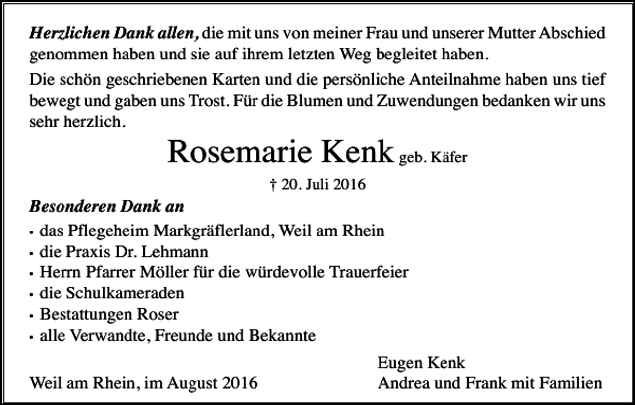 <p>Herzlichen Dank allen, die mit uns von meiner Frau und unserer Mutter Abschied<br />genommen haben und sie auf ihrem letzten Weg begleitet haben.<br />Die schön geschriebenen Karten und die persönliche Anteilnahme haben uns tief<br />bewegt und gaben uns Trost. Für die Blumen und Zuwendungen bedanken wir uns<br />sehr herzlich.</p><p>Rosemarie Kenk geb. Käfer<br />† 20. Juli 2016</p><p>Besonderen Dank an<br />• das Pflegeheim Markgräflerland, Weil am Rhein<br />• die Praxis Dr. Lehmann<br />• Herrn Pfarrer Möller für die würdevolle Trauerfeier<br />• die Schulkameraden<br />• Bestattungen Roser<br />• alle Verwandte, Freunde und Bekannte<br />Weil am Rhein, im August 2016</p><p>Eugen Kenk<br />Andrea und Frank mit Familien</p>
