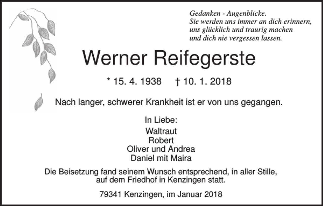 <p>Gedanken - Augenblicke.<br />Sie werden uns immer an dich erinnern,<br />uns glücklich und traurig machen<br />und dich nie vergessen lassen.</p><p>Werner Reifegerste<br />* 15. 4. 1938</p><p>† 10. 1. 2018</p><p>Nach langer, schwerer Krankheit ist er von uns gegangen.<br />In Liebe:<br />Waltraut<br />Robert<br />Oliver und Andrea<br />Daniel mit Maira<br />Die Beisetzung fand seinem Wunsch entsprechend, in aller Stille,<br />auf dem Friedhof in Kenzingen statt.<br />79341 Kenzingen, im Januar 2018</p>