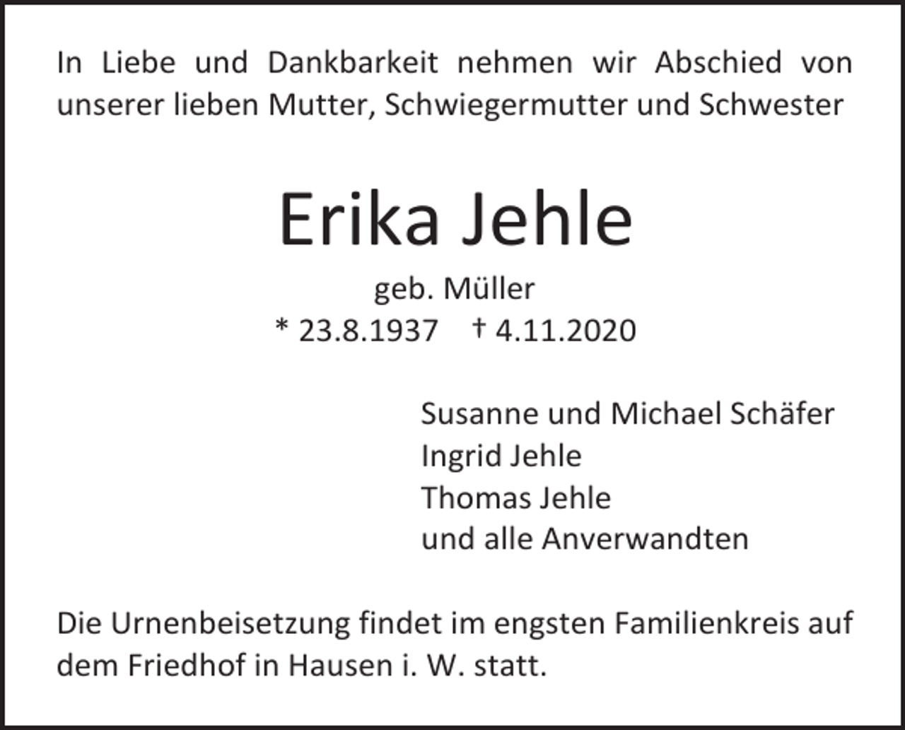 <p>In Liebe und Dankbarkeit nehmen wir Abschied von<br />unserer lieben Mutter, Schwiegermutter und Schwester</p><p>Erika Jehle<br />geb. Müller<br />* 23.8.1937 † 4.11.2020<br />Susanne und Michael Schäfer<br />Ingrid Jehle<br />Thomas Jehle<br />und alle Anverwandten<br />Die Urnenbeisetzung findet im engsten Familienkreis auf<br />dem Friedhof in Hausen i. W. statt.</p>