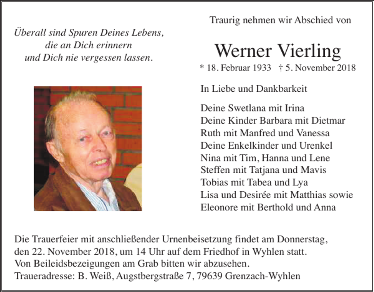 <p>Traurig nehmen wir Abschied von<br />Überall sind Spuren Deines Lebens,<br />die an Dich erinnern<br />und Dich nie vergessen lassen.</p><p>Werner Vierling<br />* 18. Februar 1933 † 5. November 2018</p><p>In Liebe und Dankbarkeit<br />Deine Swetlana mit Irina<br />Deine Kinder Barbara mit Dietmar<br />Ruth mit Manfred und Vanessa<br />Deine Enkelkinder und Urenkel<br />Nina mit Tim, Hanna und Lene<br />Steffen mit Tatjana und Mavis<br />Tobias mit Tabea und Lya<br />Lisa und Desirée mit Matthias sowie<br />Eleonore mit Berthold und Anna<br />Die Trauerfeier mit anschließender Urnenbeisetzung findet am Donnerstag,<br />den 22. November 2018, um 14 Uhr auf dem Friedhof in Wyhlen statt.<br />Von Beileidsbezeigungen am Grab bitten wir abzusehen.<br />Traueradresse: B. Weiß, Augstbergstraße 7, 79639 Grenzach-Wyhlen</p>
