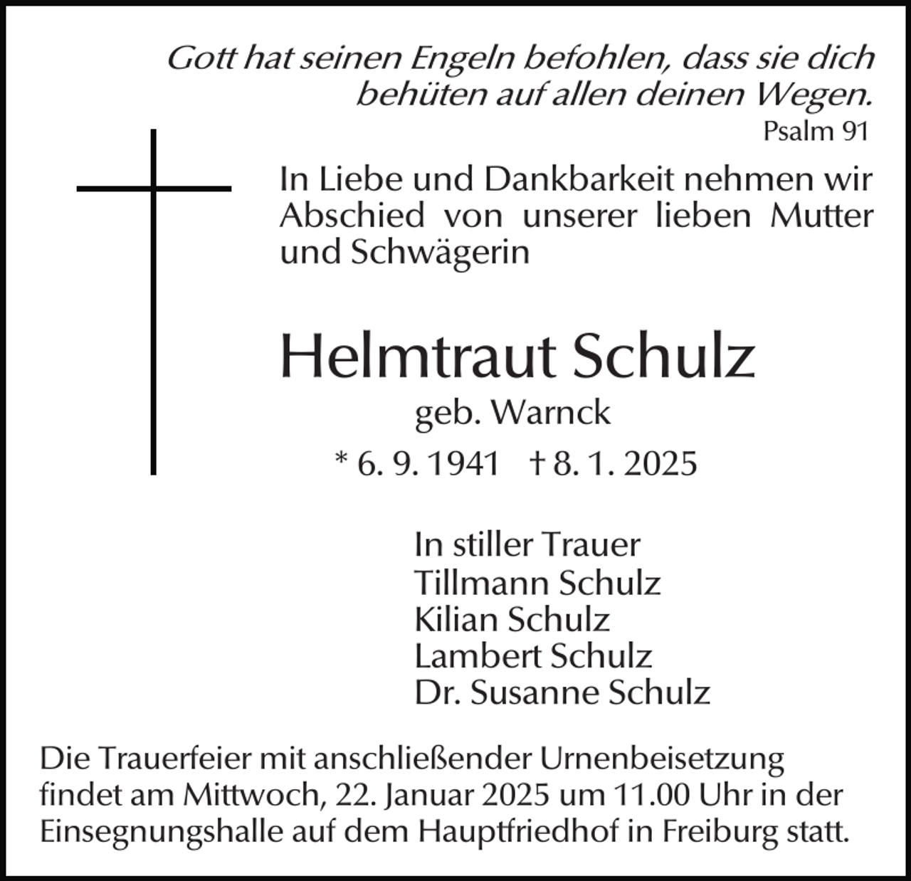 <p>Gott hat seinen Engeln befohlen, dass sie dich<br />behüten auf allen deinen Wegen.<br />Psalm 91</p><p>In Liebe und Dankbarkeit nehmen wir<br />Abschied von unserer lieben Mutter<br />und Schwägerin</p><p>Helmtraut Schulz<br />geb. Warnck<br />* 6. 9. 1941 † 8. 1. 2025</p><p>In stiller Trauer<br />Tillmann Schulz<br />Kilian Schulz<br />Lambert Schulz<br />Dr. Susanne Schulz<br />Die Trauerfeier mit anschließender Urnenbeisetzung<br />findet am Mittwoch, 22. Januar 2025 um 11.00 Uhr in der<br />Einsegnungshalle auf dem Hauptfriedhof in Freiburg statt.</p>
