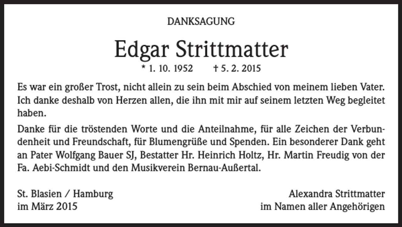 <p>DANKSAGUNG</p><p>Edgar Strittmatter<br />* 1. 10. 1952 † 5. 2. 2015</p><p>Es war ein großer Trost, nicht allein zu sein beim Abschied von meinem lieben Vater.<br />Ich danke deshalb von Herzen allen, die ihn mit mir auf seinem letzten Weg begleitet<br />haben.<br />Danke für die tröstenden Worte und die Anteilnahme, für alle Zeichen der Verbundenheit und Freundschaft, für Blumengrüße und Spenden. Ein besonderer Dank geht<br />an Pater Wolfgang Bauer SJ, Bestatter Hr. Heinrich Holtz, Hr. Martin Freudig von der<br />Fa. Aebi-Schmidt und den Musikverein Bernau-Außertal.<br />St. Blasien / Hamburg<br />im März 2015</p><p>Alexandra Strittmatter<br />im Namen aller Angehörigen</p>