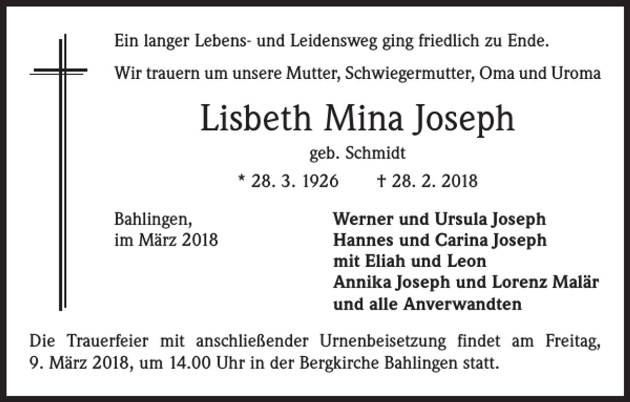 <p>Ein langer Lebens- und Leidensweg ging friedlich zu Ende.<br />Wir trauern um unsere Mutter, Schwiegermutter, Oma und Uroma</p><p>Lisbeth Mina Joseph<br />geb. Schmidt<br />* 28. 3. 1926 † 28. 2. 2018<br />Bahlingen,<br />im März 2018</p><p>Werner und Ursula Joseph<br />Hannes und Carina Joseph<br />mit Eliah und Leon<br />Annika Joseph und Lorenz Malär<br />und alle Anverwandten</p><p>Die Trauerfeier mit anschließender Urnenbeisetzung findet am Freitag,<br />9. März 2018, um 14.00 Uhr in der Bergkirche Bahlingen statt.</p>