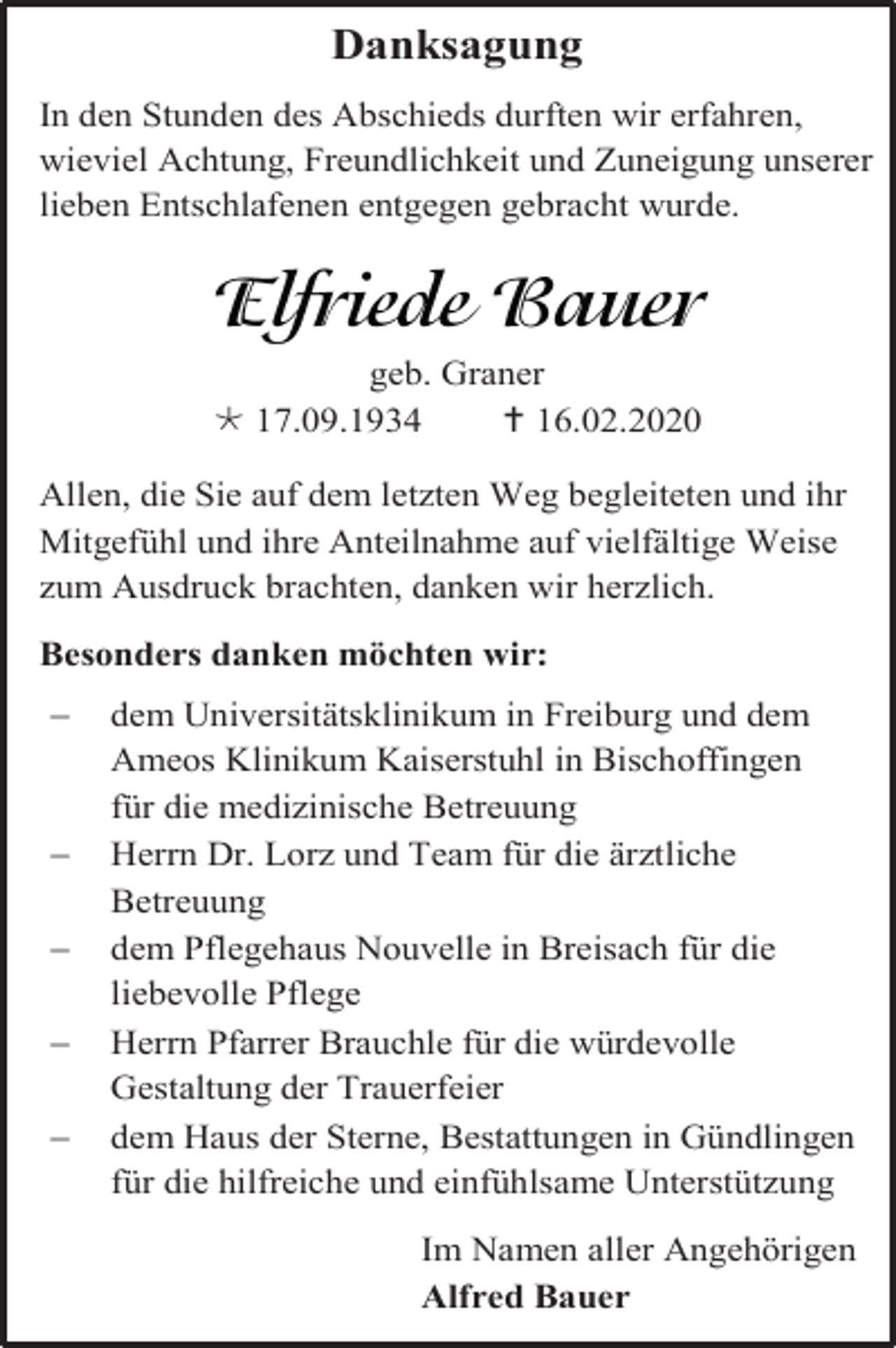 <p>Danksagung<br />In den Stunden des Abschieds durften wir erfahren,<br />wieviel Achtung, Freundlichkeit und Zuneigung unserer<br />lieben Entschlafenen entgegen gebracht wurde.</p><p>geb. Graner<br /> 17.09.1934<br /> 16.02.2020<br />Allen, die Sie auf dem letzten Weg begleiteten und ihr<br />Mitgefühl und ihre Anteilnahme auf vielfältige Weise<br />zum Ausdruck brachten, danken wir herzlich.<br />Besonders danken möchten wir:<br /></p><p><br /><br /><br /></p><p>dem Universitätsklinikum in Freiburg und dem<br />Ameos Klinikum Kaiserstuhl in Bischoffingen<br />für die medizinische Betreuung<br />Herrn Dr. Lorz und Team für die ärztliche<br />Betreuung<br />dem Pflegehaus Nouvelle in Breisach für die<br />liebevolle Pflege<br />Herrn Pfarrer Brauchle für die würdevolle<br />Gestaltung der Trauerfeier<br />dem Haus der Sterne, Bestattungen in Gündlingen<br />für die hilfreiche und einfühlsame Unterstützung<br />Im Namen aller Angehörigen<br />Alfred Bauer</p>