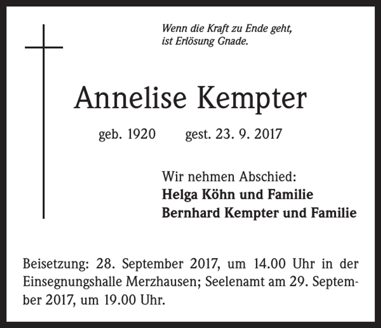 <p>Wenn die Kraft zu Ende geht,<br />ist Erlösung Gnade.</p><p>Annelise Kempter<br />geb. 1920 gest. 23. 9. 2017<br />Wir nehmen Abschied:<br />Helga Köhn und Familie<br />Bernhard Kempter und Familie<br />Beisetzung: 28. September 2017, um 14.00 Uhr in der<br />Einsegnungshalle Merzhausen; Seelenamt am 29. September 2017, um 19.00 Uhr.</p>