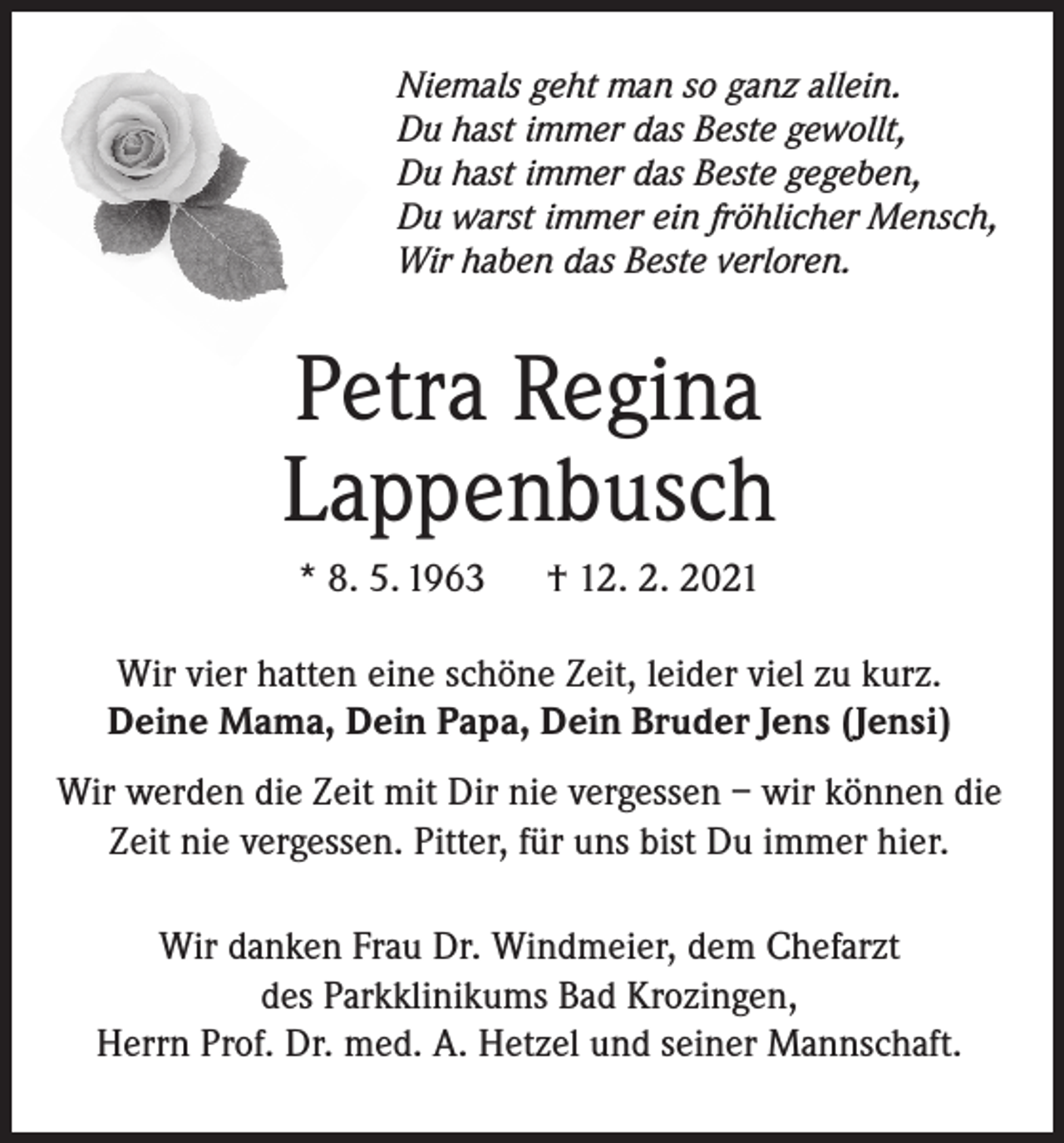 <p>Niemals geht man so ganz allein.<br />Du hast immer das Beste gewollt,<br />Du hast immer das Beste gegeben,<br />Du warst immer ein fröhlicher Mensch,<br />Wir haben das Beste verloren.</p><p>Petra Regina<br />Lappenbusch<br />* 8. 5. 1963</p><p>† 12. 2. 2021</p><p>Wir vier hatten eine schöne Zeit, leider viel zu kurz.<br />Deine Mama, Dein Papa, Dein Bruder Jens (Jensi)<br />Wir werden die Zeit mit Dir nie vergessen – wir können die<br />Zeit nie vergessen. Pitter, für uns bist Du immer hier.<br />Wir danken Frau Dr. Windmeier, dem Chefarzt<br />des Parkklinikums Bad Krozingen,<br />Herrn Prof. Dr. med. A. Hetzel und seiner Mannschaft.</p>