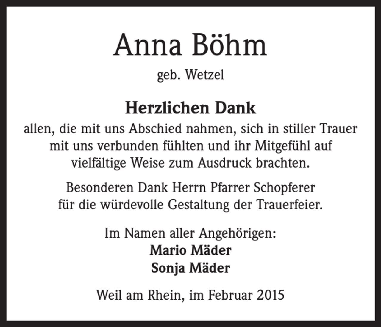 <p>Anna Böhm<br />geb. Wetzel</p><p>Herzlichen Dank<br />allen, die mit uns Abschied nahmen, sich in stiller Trauer<br />mit uns verbunden fühlten und ihr Mitgefühl auf<br />vielfältige Weise zum Ausdruck brachten.<br />Besonderen Dank Herrn Pfarrer Schopferer<br />für die würdevolle Gestaltung der Trauerfeier.<br />Im Namen aller Angehörigen:<br />Mario Mäder<br />Sonja Mäder<br />Weil am Rhein, im Februar 2015</p>