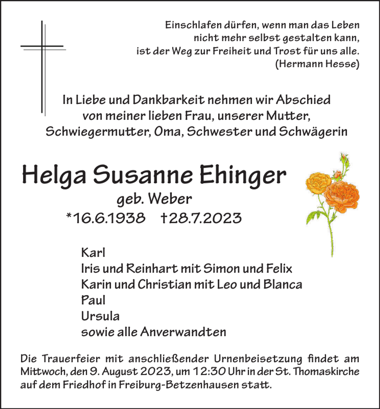 <p>Einschlafen dürfen, wenn man das Leben<br />nicht mehr selbst gestalten kann,<br />ist der Weg zur Freiheit und Trost für uns alle.<br />(Hermann Hesse)</p><p>In Liebe und Dankbarkeit nehmen wir Abschied<br />von meiner lieben Frau, unserer Mutter,<br />Schwiegermutter, Oma, Schwester und Schwägerin</p><p>Helga Susanne Ehinger<br />geb. Weber</p><p>*16.6.1938 †28.7.2023<br />Karl<br />Iris und Reinhart mit Simon und Felix<br />Karin und Christian mit Leo und Blanca<br />Paul<br />Ursula<br />sowie alle Anverwandten<br />Die Trauerfeier mit anschließender Urnenbeisetzung findet am<br />Mittwoch, den 9. August 2023, um 12:30 Uhr in der St. Thomaskirche<br />auf dem Friedhof in Freiburg-Betzenhausen statt.</p>