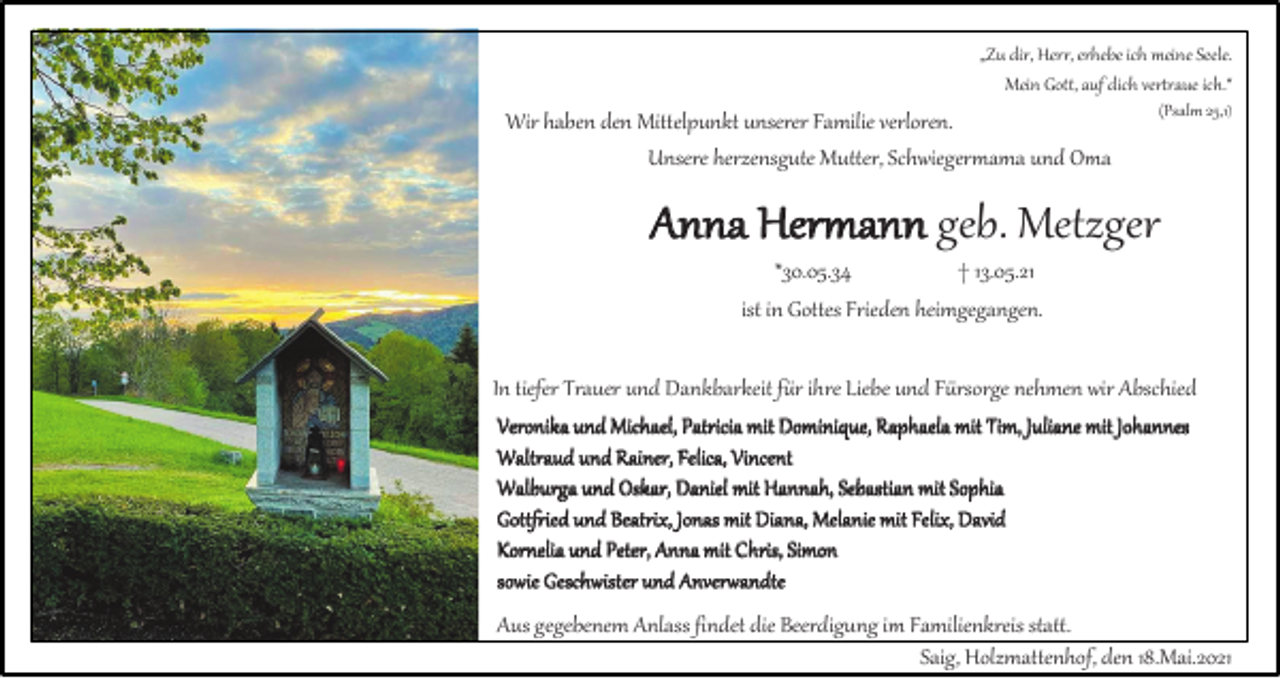 <p>„Zu dir, Herr, erhebe ich meine Seele.<br />Mein Gott, auf dich vertraue ich.“</p><p>Wir haben den Mittelpunkt unserer Familie verloren.<br />Unsere herzensgute Mutter, Schwiegermama und Oma</p><p>(Psalm 25,1)</p><p>Anna Hermann geb. Metzger<br />*30.05.34<br />† 13.05.21<br />ist in Gottes Frieden heimgegangen.<br />In tiefer Trauer und Dankbarkeit für ihre Liebe und Fürsorge nehmen wir Abschied<br />Veronika und Michael, Patricia mit Dominique, Raphaela mit Tim, Juliane mit Johannes<br />Waltraud und Rainer, Felica, Vincent<br />Walburga und Oskar, Daniel mit Hannah, Sebastian mit Sophia<br />Gottfried und Beatrix, Jonas mit Diana, Melanie mit Felix, David<br />Kornelia und Peter, Anna mit Chris, Simon<br />sowie Geschwister und Anverwandte</p><p>Aus gegebenem Anlass findet die Beerdigung im Familienkreis statt.<br />Saig, Holzmattenhof, den 18.Mai.2021</p>