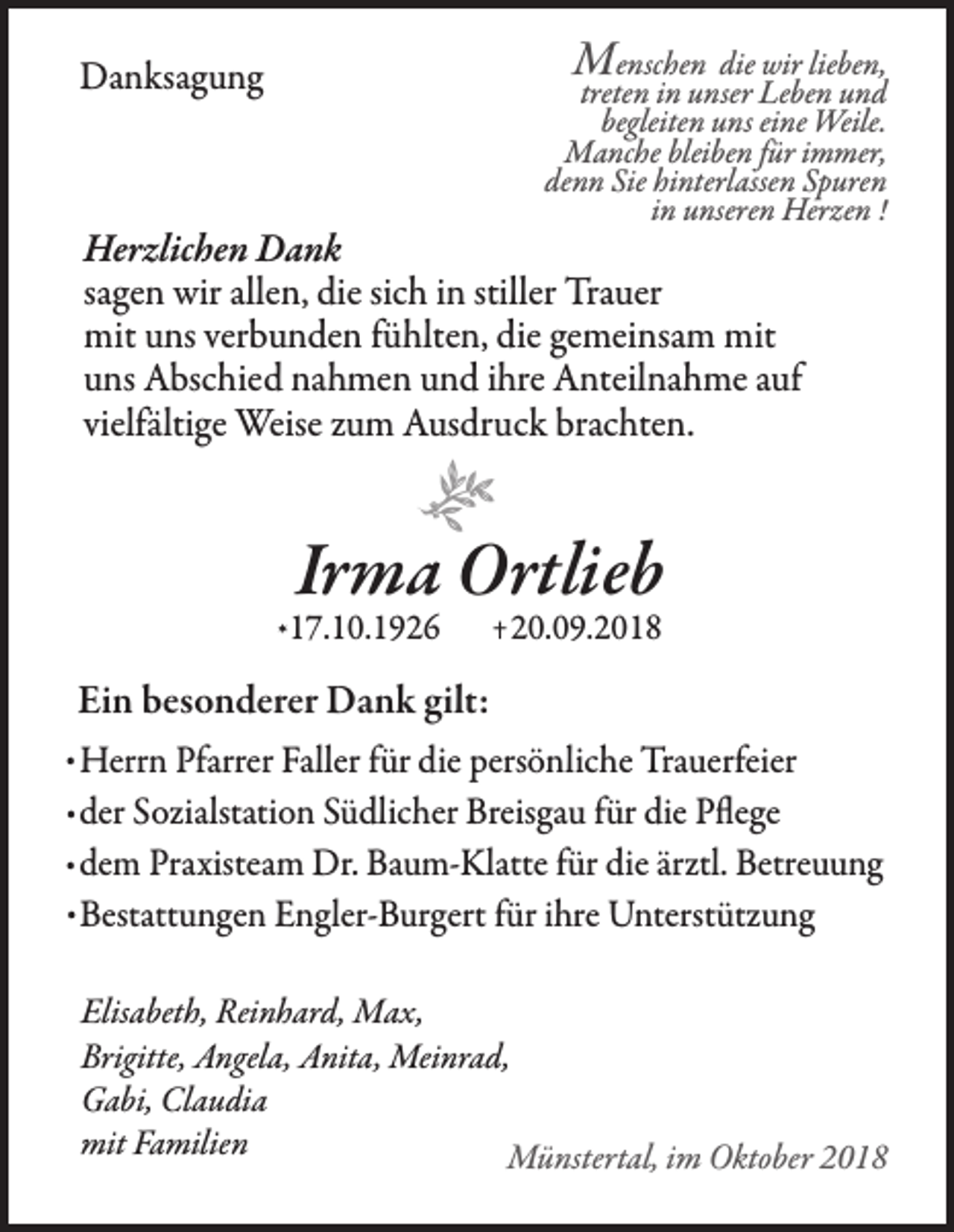 <p>Menschen die wir lieben,</p><p>Danksagung</p><p>treten in unser Leben und<br />begleiten uns eine Weile.<br />Manche bleiben für immer,<br />denn Sie hinterlassen Spuren<br />in unseren Herzen !</p><p>Herzlichen Dank<br />sagen wir allen, die sich in stiller Trauer<br />mit uns verbunden fühlten, die gemeinsam mit<br />uns Abschied nahmen und ihre Anteilnahme auf<br />vielfältige Weise zum Ausdruck brachten.</p><p>e</p><p>Irma Ortlieb</p><p>* 17.10.1926</p><p>+ 20.09.2018</p><p>Ein besonderer Dank gilt:</p><p>. Herrn Pfarrer Faller für die persönliche Trauerfeier<br />. der Sozialstation Südlicher Breisgau für die Pflege<br />. dem Praxisteam Dr. Baum-Klatte für die ärztl. Betreuung<br />. Bestattungen Engler-Burgert für ihre Unterstützung<br />Elisabeth, Reinhard, Max,<br />Brigitte, Angela, Anita, Meinrad,<br />Gabi, Claudia<br />mit Familien<br />Münstertal, im Oktober 2018</p>