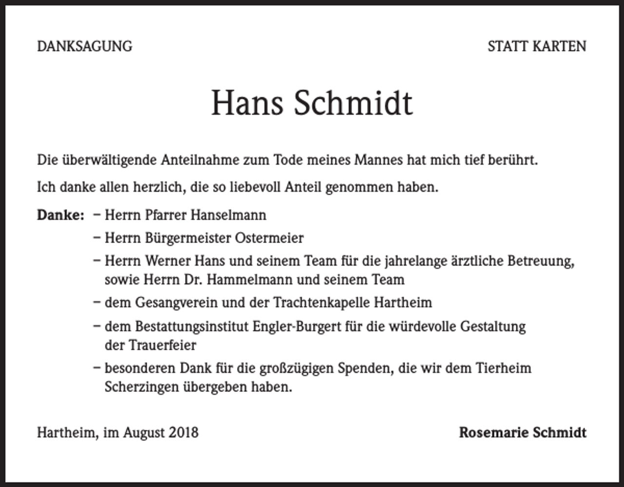 <p>DANKSAGUNG</p><p>STATT KARTEN</p><p>Hans Schmidt<br />Die überwältigende Anteilnahme zum Tode meines Mannes hat mich tief berührt.<br />Ich danke allen herzlich, die so liebevoll Anteil genommen haben.<br />Danke: – Herrn Pfarrer Hanselmann</p><p>– Herrn Bürgermeister Ostermeier</p><p>– Herrn Werner Hans und seinem Team für die jahrelange ärztliche Betreuung,<br />sowie Herrn Dr. Hammelmann und seinem Team</p><p>– dem Gesangverein und der Trachtenkapelle Hartheim</p><p>– dem Bestattungsinstitut Engler-Burgert für die würdevolle Gestaltung<br />der Trauerfeier</p><p>– besonderen Dank für die großzügigen Spenden, die wir dem Tierheim<br />Scherzingen übergeben haben.<br />Hartheim, im August 2018</p><p>Rosemarie Schmidt</p>