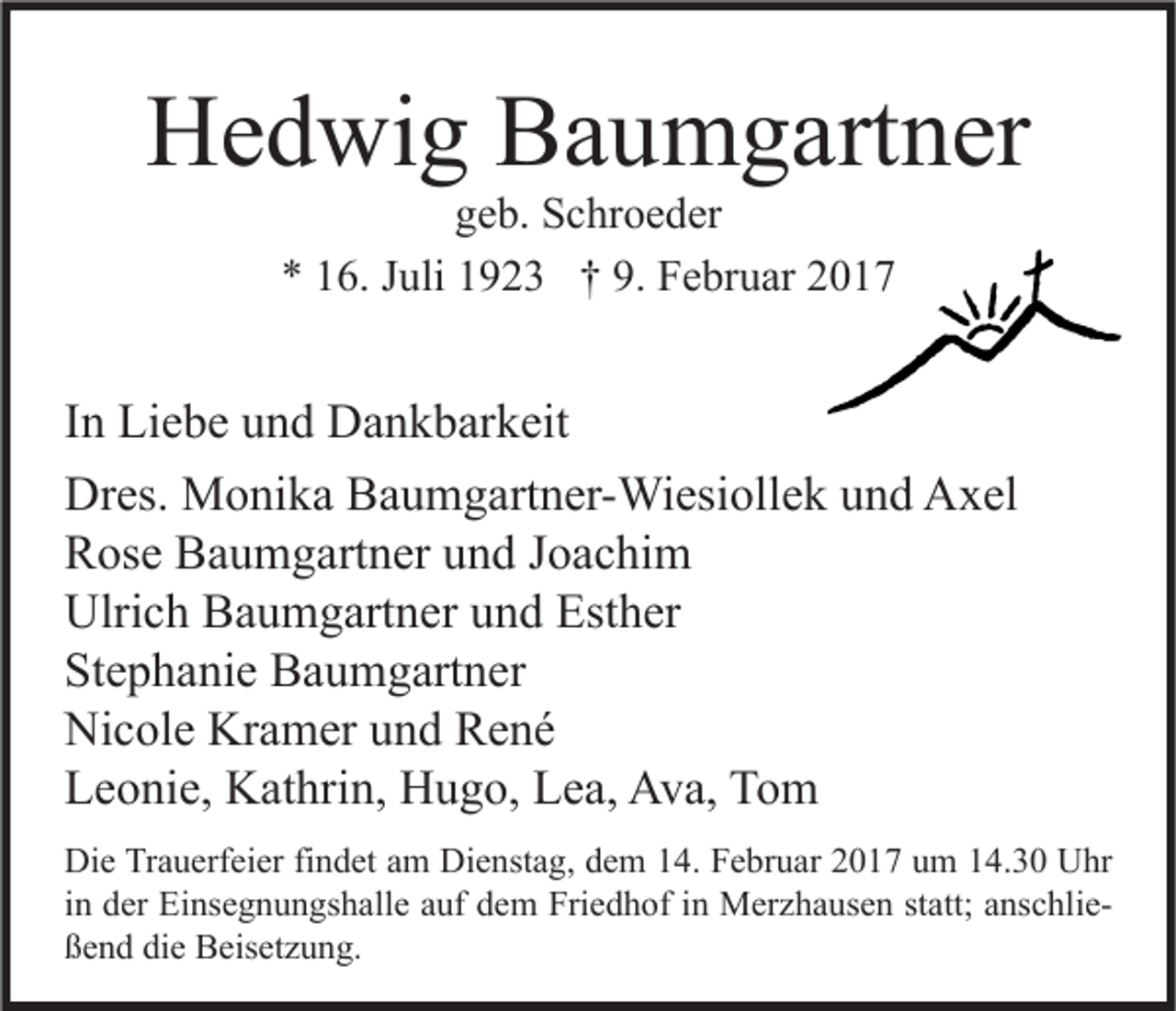 <p>Hedwig Baumgartner<br />geb. Schroeder<br />* 16. Juli 1923 † 9. Februar 2017</p><p>In Liebe und Dankbarkeit<br />Dres. Monika Baumgartner-Wiesiollek und Axel<br />Rose Baumgartner und Joachim<br />Ulrich Baumgartner und Esther<br />Stephanie Baumgartner<br />Nicole Kramer und René<br />Leonie, Kathrin, Hugo, Lea, Ava, Tom<br />Die Trauerfeier findet am Dienstag, dem 14. Februar 2017 um 14.30 Uhr<br />in der Einsegnungshalle auf dem Friedhof in Merzhausen statt; anschließend die Beisetzung.</p>