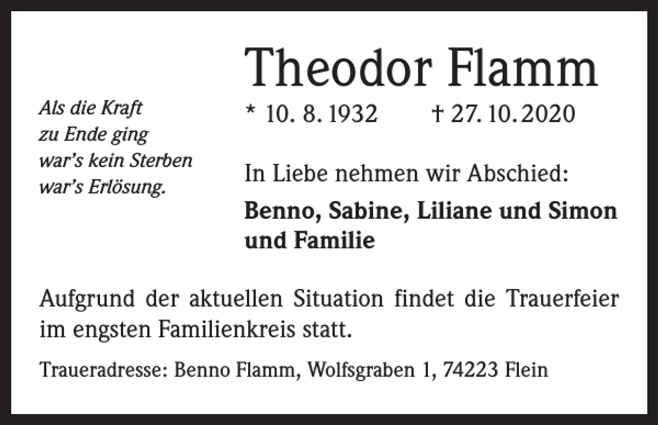 <p>Als die Kraft<br />zu Ende ging<br />war’s kein Sterben<br />war’s Erlösung.</p><p>Theodor Flamm<br />* 10. 8. 1932 † 27. 10. 2020</p><p>In Liebe nehmen wir Abschied:<br />Benno, Sabine, Liliane und Simon<br />und Familie</p><p>Aufgrund der aktuellen Situation findet die Trauerfeier<br />im engsten Familienkreis statt.<br />Traueradresse: Benno Flamm, Wolfsgraben 1, 74223 Flein</p>