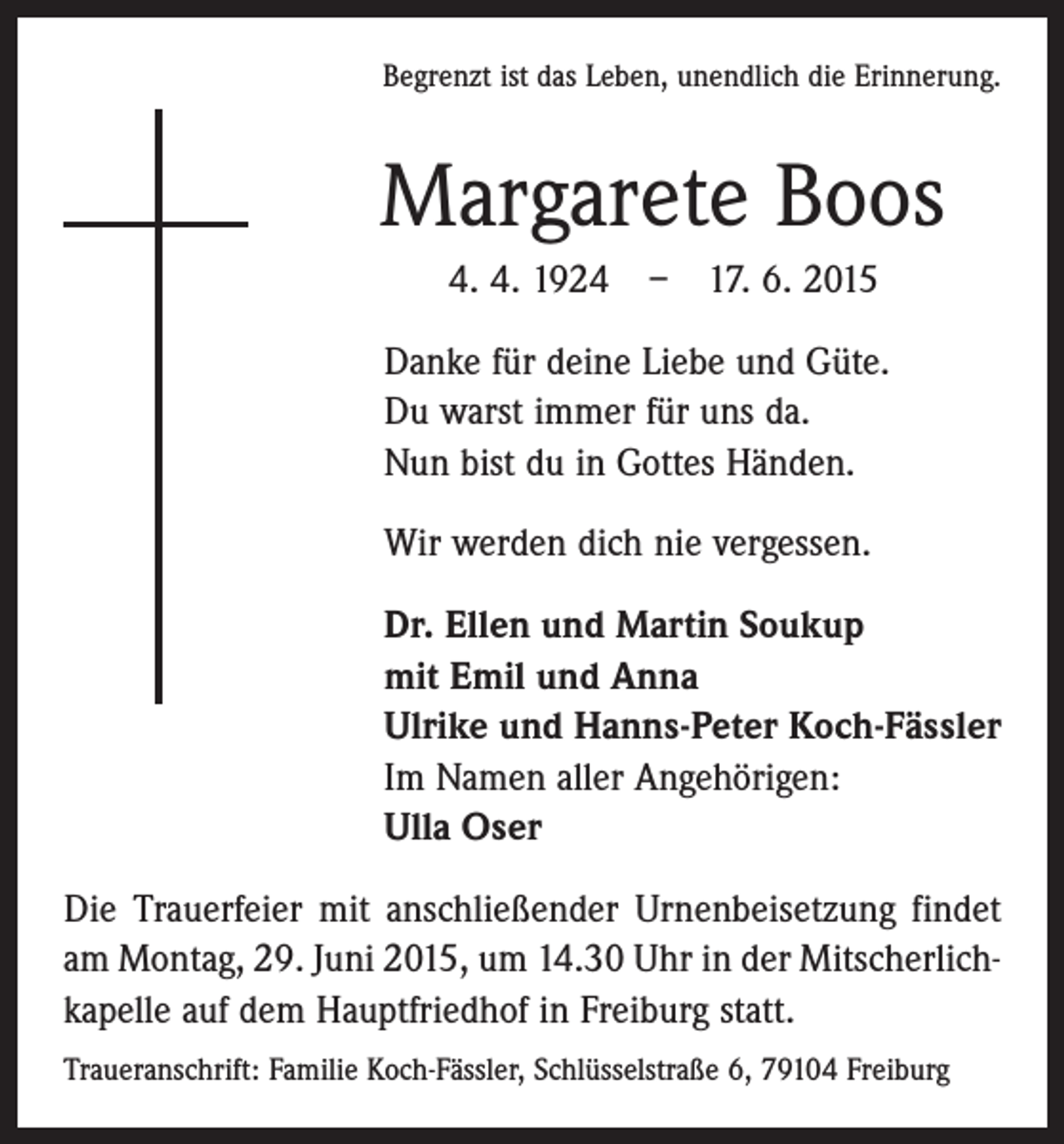 <p>Begrenzt ist das Leben, unendlich die Erinnerung.</p><p>Margarete Boos<br />4. 4. 1924 – 17. 6. 2015<br />Danke für deine Liebe und Güte.<br />Du warst immer für uns da.<br />Nun bist du in Gottes Händen.<br />Wir werden dich nie vergessen.<br />Dr. Ellen und Martin Soukup<br />mit Emil und Anna<br />Ulrike und Hanns-Peter Koch-Fässler<br />Im Namen aller Angehörigen:<br />Ulla Oser<br />Die Trauerfeier mit anschließender Urnenbeisetzung ­findet<br />am Montag, 29. Juni 2015, um 14.30 Uhr in der Mitscherlichkapelle auf dem Hauptfriedhof in Freiburg statt.<br />Traueranschrift: Familie Koch-Fässler, Schlüsselstraße 6, 79104 Freiburg</p>