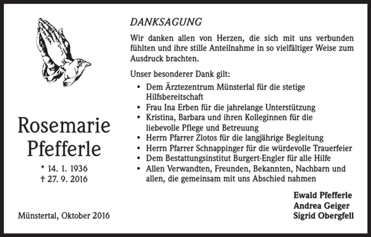<p>DANKSAGUNG<br />Wir danken allen von Herzen, die sich mit uns verbunden<br />­fühlten und ihre stille Anteilnahme in so vielfältiger Weise zum<br />Ausdruck brachten.</p><p>Rosemarie<br />Pfefferle<br />* 14. 1. 1936<br />† 27. 9. 2016</p><p>Münstertal, Oktober 2016</p><p>Unser besonderer Dank gilt:<br />• Dem Ärztezentrum Münsterlal für die stetige<br />­Hilfsbereitschaft<br />• Frau Ina Erben für die jahrelange Unterstützung<br />• Kristina, Barbara und ihren Kolleginnen für die<br />liebevolle Pflege und Betreuung<br />• Herrn Pfarrer Zlotos für die langjährige Begleitung<br />• Herrn Pfarrer Schnappinger für die würdevolle Trauerfeier<br />• Dem Bestattungsinstitut Burgert-Engler für alle Hilfe<br />• Allen Verwandten, Freunden, Bekannten, Nachbarn und<br />allen, die gemeinsam mit uns Abschied nahmen<br />Ewald Pfefferle<br />Andrea Geiger<br />Sigrid Obergfell</p>